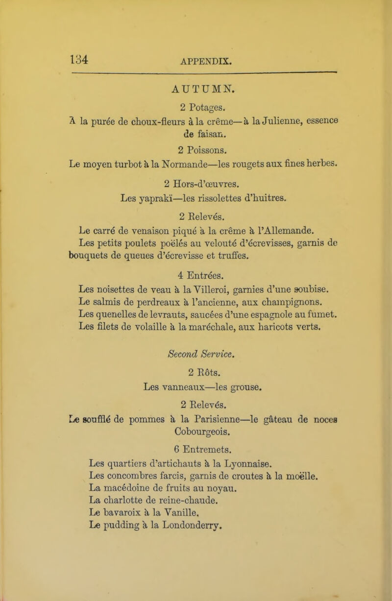 AUTUMN. 2 Potages. A la puree de choux-fleurs ala creme—a la Julienne, essence de faisan. 2 Poissons. Le moyen turbot k la Normande—les rougets aux fines herbes. 2 Hors-d’oeuvres. Les yaprak'i—les rissolettes d’buitres. 2 Releves. Le carre de venaison pique a la creme k l’Allemande. Les petits poulets poeles au veloute d’ecrevisses, garnis de bouquets de queues d’ecrevisse et truffes. 4 Entrees. Les noisettes de veau k la Villeroi, garnies d’une soubise. Le salmis de perdreaux k l’ancienne, aux champignons. Les quenelles de levrauts, saucees d’une espagnole au fumet. Les filets de volaille k la marecbale, aux haricots verts. Second Service. 2 Rots. Les vanneaux—les grouse. 2 Releves. Le souffld de pommes k la Parisienne—le gateau de noces Cobourgeois. 6 Entremets. Les quartiers d’artichauts k la Lyonnaise. Les concombres farcis, gamis de croutes k la moelle. La macedoine de fruits au noyau. La charlotte de reine-chaude. Le bavaroix k la Vanille, Le pudding a la Londonderry.