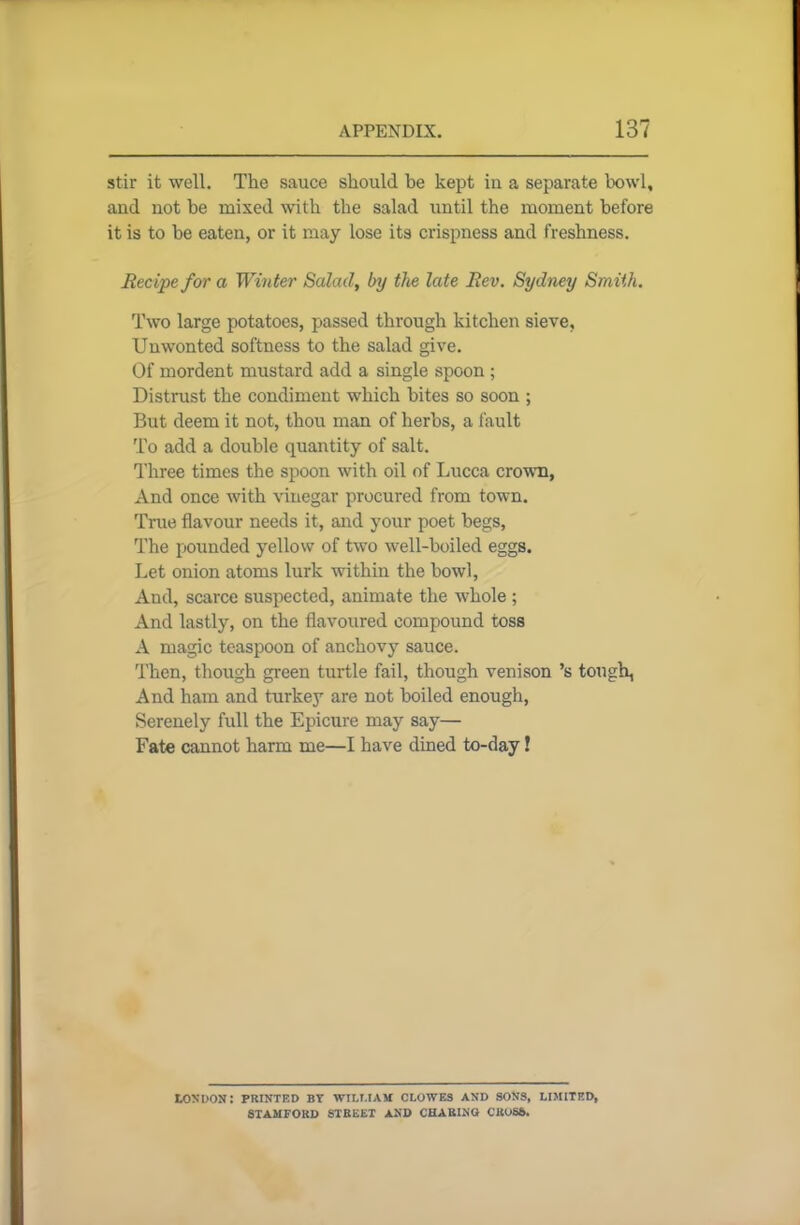 stir it well. The sauce should be kept in a separate bowl, and not be mixed with the salad until the moment before it is to be eaten, or it may lose its crispness and freshness. Recipe for a Winter Salad, by the late Rev. Sydney Smith. Two large potatoes, passed through kitchen sieve. Unwonted softness to the salad give. Of mordent mustard add a single spoon ; Distrust the condiment which bites so soon ; But deem it not, thou man of herbs, a fault To add a double quantity of salt. Three times the spoon with oil of Lucca crown. And once with vinegar procured from town. True flavour needs it, and your poet begs, The pounded yellow of two well-boiled eggs. Let onion atoms lurk within the bowl, And, scarce suspected, animate the whole ; And lastly, on the flavoured compound toss A magic teaspoon of anchovy sauce. Then, though green turtle fail, though venison’s tough, And ham and turkey are not boiled enough, Serenely full the Epicure may say— Fate cannot harm me—I have dined to-day! LONDON: PRINTED BT WILLIAM CLOWES AND SONS, LIMITED, STAMFORD STREET AND CHARING CROSS.