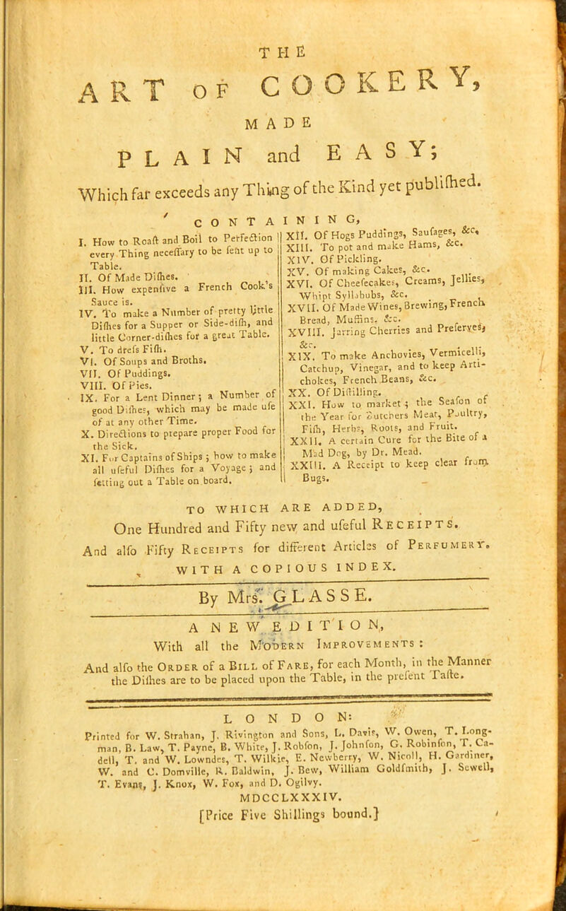 ART of COOKERY, MADE PLAIN and EASY; Which far exceeds any Thing of the Kind yet publifaed. C O N T A I. How to Roaft and Boil to Petfedlion ! every Thing neceflary to be feat up to Table. II. Of Made Diflies. HI. How expensive a French Cooks Sauce is. IV. To make a Number of pretty l;ttle Difhes for a Supper or Side-dilh, and little Corner-diflies for a great Table. V. To drefs Fifll. VI. Of Soups and Broths. VII. Of Puddings. VIII. Of Pies. IX. For a Lent Dinner; a Number of good Diflies, which may be made ufe of at any other Time. X. Directions to prepare proper Food for the Sick. XI. F..r Captains of Ships; how to make all ufeful Diflies for a Voyage ; and fettiug out a Table on board. I N I N G, XII. Of Hogs Puddings, Saufages, Sec, XIII. To pot and make Hams, Sec. XIV. Of Pickling. XV. Of making Cakes, &c. XVI. Of Cbeefecakes, Creams, Jellies, Whipt Syllabubs, See. XVII. Of Made Wines,Brewing,French Bread, Muffins. &c. XVIII. jarring Cherries and PreferyeSj XIX. To make Anchovies, Vermicelli, Catchup, Vinegar, and to keep Arti- chokes, French Beans, &c. XX. Of Diddling. XXI. How to market; the Seafon ot the Year for Butchers Meat, Poultry, Fifll, Herb?, Roots, and Fruit. i XX11. A certain Cure for the Bite of a j Mad Deg, by Dr. Mead. ' XXIII. A Receipt to keep clear frun> t Bugs. TO WHICH ARE ADDED, One Hundred and Fifty new and ufeful Receipts. And alfo Fifty Receipts for different Articles of Perfumery. WITH A COPIOUS INDEX. By MvljGL A S S E. a new'editio jn, With all the Modern Improvements: And alfo the Order of a Bill of Fare, for each Month, in the Manner the Diihes are to be placed upon the Table, in the prelent I alte. LONDON: Printed for W. Strahan, J. Rivington and Sons, L. Davis, W. Owen, T. Long- man, B. Law, T. Payne, B. White, J. Robfon, J. Johnfon, G. Robtnfon, T. Ca- dcll, T. and W. Lowndes, T. Willcie, E. Newberry, W. Nicoll, H. Gardiner, W. and C. Domville, R. Baldwin, J. Bew, William Goldfmuh, J. Sewell, T. Evam, J. Knox, W. Fox, and D. Ogilvy. MDCCLXXXIV. [Price Five Shillings bound.}