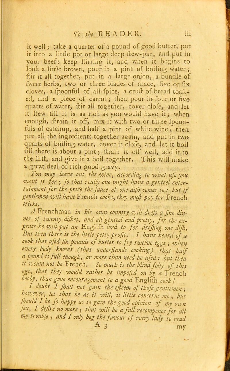 < To the READER. iii it well; take a quarter of a pound of good butter, put it into a little pot or large deep ftew-pan, and put in your beef: keep ftirring it, and when it begins to look a little brown, pour in a pint of boiling water; ftir it all together, put in a large onion, a bundle of fweet herbs, two or three blades of mace, five or fix cloves, a fpoonful of all-fpice, a cruft of bread toaft- ed, and a piece of carrot then pour in four or five quarts of water, ftir all together, cover clofe, and let it ftew till it is as rich as you would have it 5 when enough, ftrain it off, mix it with two or three ftpoon- fuls of catchup, and half a pint of white wine; then put all the ingredients together again, and put in two quarts of boiling water, cover it clofe, and let it boil till there is about a pine j ftrain it off well, add it to the firft, and give it a boil together. This will make a great deal of rich good gravy. Tou may leave out the twine, according to what ufe you want it for ; fo that really one might have a genteel enter- tainment for the price the fauce of one dijlo comes to : but if gentlemen vpillhave French cooks, they mujl pay for French tricks. A Frenchman in his own country will drefs a fine din- ner of twenty dijhes, and all genteel and pretty, for the ex- pence he will put an Englifh lord to for dr effing one difh. But then there is the little petty profit. I have heard of a cook that ufed fix pounds of butter to fry twelve eggs j when every body knows (that underfiands cooking) 'that half a pound is full enough, or more than need be ufed; but then it would not be French. So much is the blind folly of this age, that they would rather be impofed on by a French booby, than give encouragement to a good Englifh cook! I doubt I Jhall not gain the eftcem of thofe gentlemen ; however, let that be as it will, it little concerns me but fhould I be fo happy as to gain the good opinion of my own fex, I defire no more \ that will be a full recompence for all my trouble ; and I only beg the favour of every lady to read