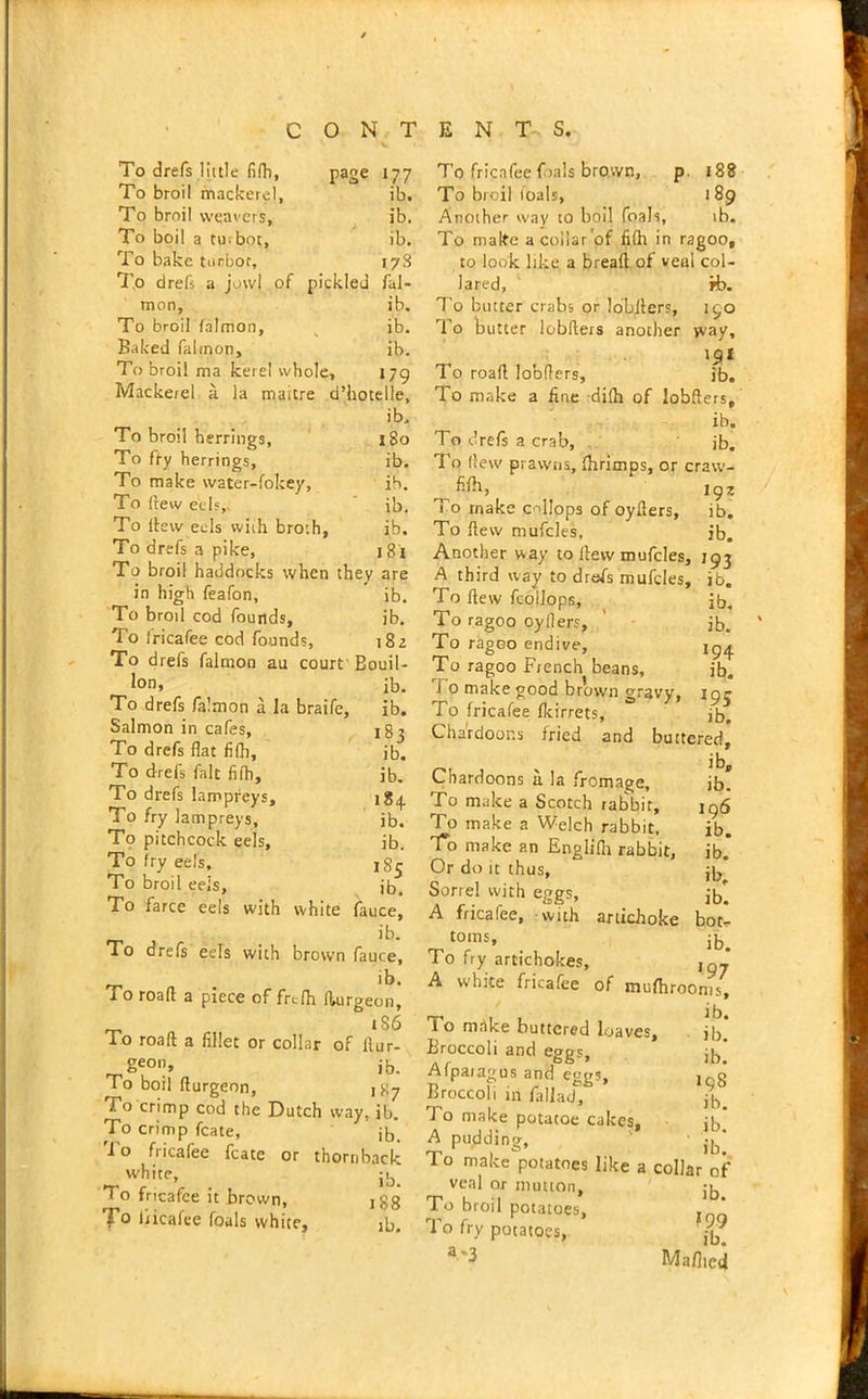 To drefs little fifh, page 177 To broil mackerel, ib. To broil weavers, ib. To boil a tu.bot, ib. To bake turbot, 178 To drefs a jowl of pickled fal- mon, ib. To broil falmon, ib. Baked falmon, ib. To broil ma kerel whole, 179 Mackerel a la maitre d’hotelle, ib. To broil herrings, 180 To fry herrings, ib. To make water-fokey, ib. To (tew eels,. ib. To ftew eels with broth, ib. To drefs a pike, 181 To broil haddocks when they are in high feafon, ib. To broil cod founds, ib. To fricafee cod founds, 182 To drefs falmon au court 'Bouil- lon. ib. To drefs falmon a la braife, ib. Salmon in cafes, 183 To drefs flat fifli, ib. To drefs fait filh, ib. To drefs lampreys, 184. To fry lampreys, ib. T9 pitchcock eels, ib. To fry eels, ,85 To broil eels, ib. To farce eels with white fauce, ib. To drefs eels with brown fauce, ib. To roaft a piece of frc;(h fturgeon, _ tS6 To roaft a fillet or collar of ftur- geo”> ib. To boil fturgeon, 187 To crimp cod the Dutch way, ib. To crimp fcate, jb. To fricafee fcate or thornback white, jb To fricafee it brown, 188 To liicaiee foals white, ib. To fricafee fials brown, p. 188 To broil foals, 189 Another way to boil foals, ib. To make a collar of fifh in ragoo, to look like a bread of veal col- lared, rb. To butter crabs or lobfters, 190 To butter lobfters another way, 191 To roaft lobfters, ib. To make a fine dilh of lobfters, ib. To drefs a crab, ib. To (lew prawns, (hrimps, or craw- ^ fi(h, lgZ To make cnllops of oyfters, ib. To ftew mufcles, ib. Another way to ftew mufcles, J93 A third way to drefs mufcles, ib. To ftew fcoilops, ib. To ragoo oyfiers, ib. To ragoo endive, To ragoo French beans, ib. i o make good brown gravy, ipj To fricafee fkirrets, jb. Chardoor.s fried and buttered, Chardoons a la fromage, ib! To make a Scotch rabbit, 196 To make a Welch rabbit, ib. To make an Englifh rabbit, ib.* Or do it thus, jb* Sorrel with eggs, jb! A fricafee, with artichoke bot- toms, jb. To fry artichokes, , ’ A white fricafee of mufhroonis, lo make buttered loaves, jb. Broccoli and eggs, Jb Afpaiagus and eggs, lQg Broccoli in fallad, jh To make potatoe cakes, ;t, A pudding, ' ■ ib[ To make potatoes like a collar of veal or mutton, :l To broil potatoes, * To fry potatoes, ^ a'3 Ma/ltcd