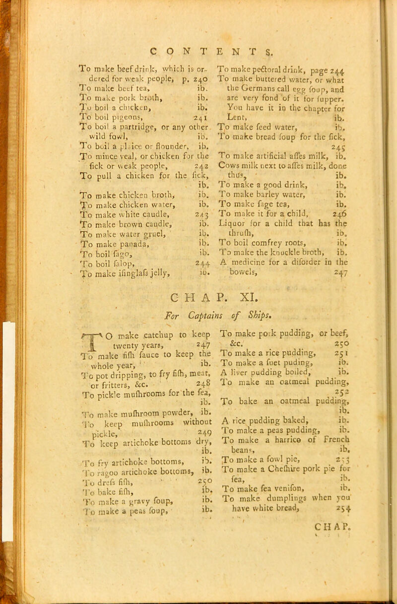 To make beef drink, which is or- dered for weak people, p. 240 To make beef tea, ib. To make pork broth, ib. To boil a chicken, ib. To boil pigeons, 241 To boil a partridge, or any other wild fowl, ib. To boil a pi ice or flounder, ib. To mince veal, or chicken for the Tick or weak people, 242 To pull a chicken for the flck, ib. To make chicken broth, ib. To make chicken water, ib. To make white caudle, 2,13 To make brown caudle, ib. To make water gruel, ib. To make panada, ib. To boil fago, >b. To boil falop, _ ?44 To make ifinglafs jelly, ib. C H A To make pe&oral drink, page 244 To make buttered water, or what the Germans call egg foup, and are very fond of it i'or (upper. You have it in the chapter for Lent, ib. T,o make feed water, ib. To make bread foup for the flck, 24; To make artificial afles milk, ib. Cows milk next to afles milk, done thus, ' ib. To make a good drink, ib. To make barley water, ib. To make fage tea, ib. To make it for a child, 246 Liquor for a child that has the thrulh, ib. To boil comfrey roots, ib. To make the knuckle broth, ib. A medicine for a diforder in the bowels, 247 P. XI. For Captains of Ships. TO make catchup to keep twenty years, 247 To make fifh fauce to keep the whole year, ib. To pot dripping, to fry fifh, meat, or fritters, See. , 248 To pickle mufhrooms for the fea, ib. To make mufhroom powder, ib. To keep mulhrooms without pickle, ^49 To keep artichoke bottoms dry, ib. To fry artichoke bottoms, ib. To ragoo artichoke bottoms, ib. To drefs fifh, To bake fifh. To make a gravy foup. To make a peas foup. To make pork pudding, or beef. &c. 250 To make a rice pudding, 25 1 To make a fuet puding, ib. A liver pudding boiled, ib. To make an oatmeal pudding, 252 To bake an oatmeal pudding. ib. A rice pudding baked, ib. To make a peas pudding, ib. To make a harrico of French beans, ib. To make a fowl pie, 2t3 To make a Chelhire pork pie for fea, ib. To make fea venifon, ib. To make dumplings when you have white bread, 254 CHAP. 250 ib, ib. ib.