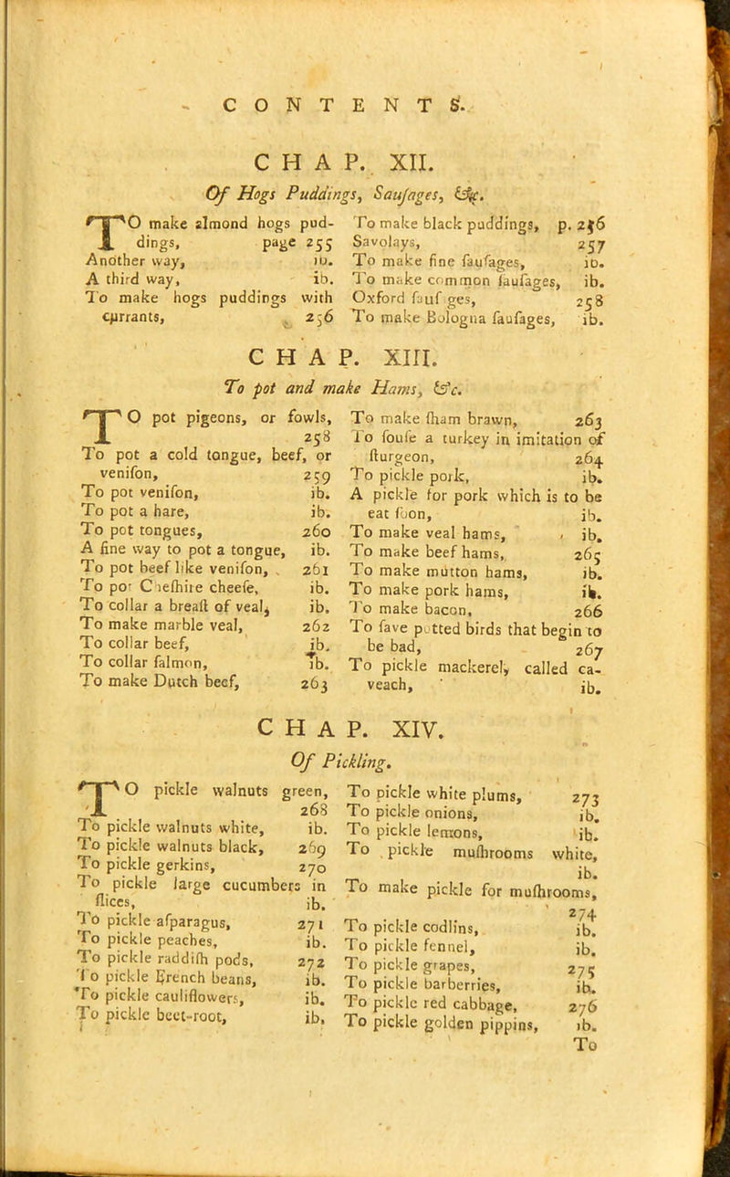 CHAP. XII. Of Hogs Puddings, Saujages, izSjc. ’'O make almond hogs pud- To make black puddings dings, page 255 Another way, it>. A third way, ib. To make hogs puddings with cprrants, 256 Savolays, To make fine faufages, To make common laufages, Oxford fauf ges, To make Bologna faufages, , 2$6 257 io. ib. 258 ib. CHAP. XIII. To pot and make Hams, fsk. JO To pot pot pigeons, or fowls, 258 a cold tongue, beef, or venifon. To pot venifon, To pot a hare, To pot tongues, A fine way to pot a tongue. To pot beef like venifon, . To por C lelhire cheefe. To collar a bread of vealj To make marble veal, To collar beef. To collar falmon. To make Dutch beef. 259 ib. ib. 260 ib. 261 ib. ib. 262 ib. Tb. 263 To make fham brawn, 263 1 o foufe a turkey in imitation of fturgeon, 264. To pickle pork, ib. A pickle for pork which is to be eat fbon, ib. To make veal hams, , jb. To make beef hams, 265 To make mutton hams, ib. To make pork hams, ib. To make bacon, 266 To fave pi tted birds that begin to be bad, 267 To pickle mackerel, called ca- veach, ib. CHAP. XIV. Of Pickling. TO pickle walnuts green, 268 To pickle walnuts white, ib. To pickle walnuts black, 269 To pickle gerkins, 270 To pickle large cucumbers in _ fiices, ib. To pickle afparagus, 271 To pickle peaches, ib. To pickle raddifh pods, 272 To pickle IJrench beans, jb. To pickle cauliflowers, ib. To pickle beet-root, ib. % * 1 To pickle white plums, 273 To pickle onions, ib. To pickle lemons, ' jb. To pickle muflirooms white, ib. ro make pickle for mufhrooms, ’ 274 To pickle codlins, jb. To pickle fennel, Jb. To pickle grapes, 275 To pickle barberries, ib. To pickle red cabbage, 276 To pickle golden pippins, >b. To