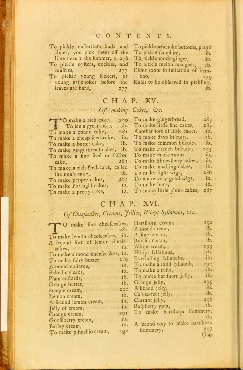 To pickle naftertium buds and limes, you pick them off the lime trees in the fummer, p. 276 To pickle oyfters, cockles, and muffles, 277 To pickle young fuckers, or young artichokes before the leaves are hard, 277 To pickle artichoke bottoms, p.272 To pickle famphire, ib. To pickle mock ginger, ib. To pickle melon mangoes, ib. Elder roots in imitation of bam- boo, 279 Rules to be obferved in pickling, ib. C H A Of making TO make a rich cake, 280 To ice a great cake, , ib. To make a pound cake, 281 To make a cheap feed-cake, ib. To make a butter cake, ib. To make gingerbread cakes, ib. To make a line feed or faffron cake, 281 To make a rich feed-cake, called the nun’s cake, ib. To make pepper cakes, ^283 To make Portugal cakes, ib. To make a pretty cake, ib. C H A P. XV. Cakes, &c. To make gingerbread. To make little fine cakes. Another fort of little cakes, To make drop biffuits, To make common biffuits, To make French biffuits. To make mackeroons, To make Shrewfuury cakes. To make madling cakes, To make light wigs, To make very good wigs, To make buns, To make little plum-cakes, P. XVI. Of Cbeefecakes, Creams, Jellies, Whipt Syllabubs, &c. 283 ?S4 ib. ib. ib. 285 ib. ib. ib. 286 ib. ib. 237- TO make line cheefecakes, • ■ 287 To make lemon cheefecakes, ib.' A fecond fort of lemon cheefe- cakes, i'5* To make almond cheefecakes, ib. To make fairy butter, Almond cuftards. Baked cufiards, Plain cuftards, Orange butter. Steeple cream, Lemon cream, A fecond lemon cream. Jelly of cream, Orange cream, Goofeberry cream. Barley cream, To make piftachio cream, 289 ib. ?b. ib. ib. 290 ib. ib. ib. 291 ib. ib. 292 Hartfhorn cream, 292 Almond cream, ib. A fine cream, ib. Ratafia cream, ib. Whipt cream, 293 Whipt fyllabubs, ib. Everlafting fyllabubs, ib. To make a folid fyllabub, 294 To make a trifle, ib. To make hartfhorn jelly, ib. Orange jelly, 295 Ribband jelly. ib. Calves-feet jelly, ib. Currant jelly, Rafpberry gam, ib. To make hartfhorn flummery, ib. A fecond way to make hartfhorn flummery, 297 Oat-