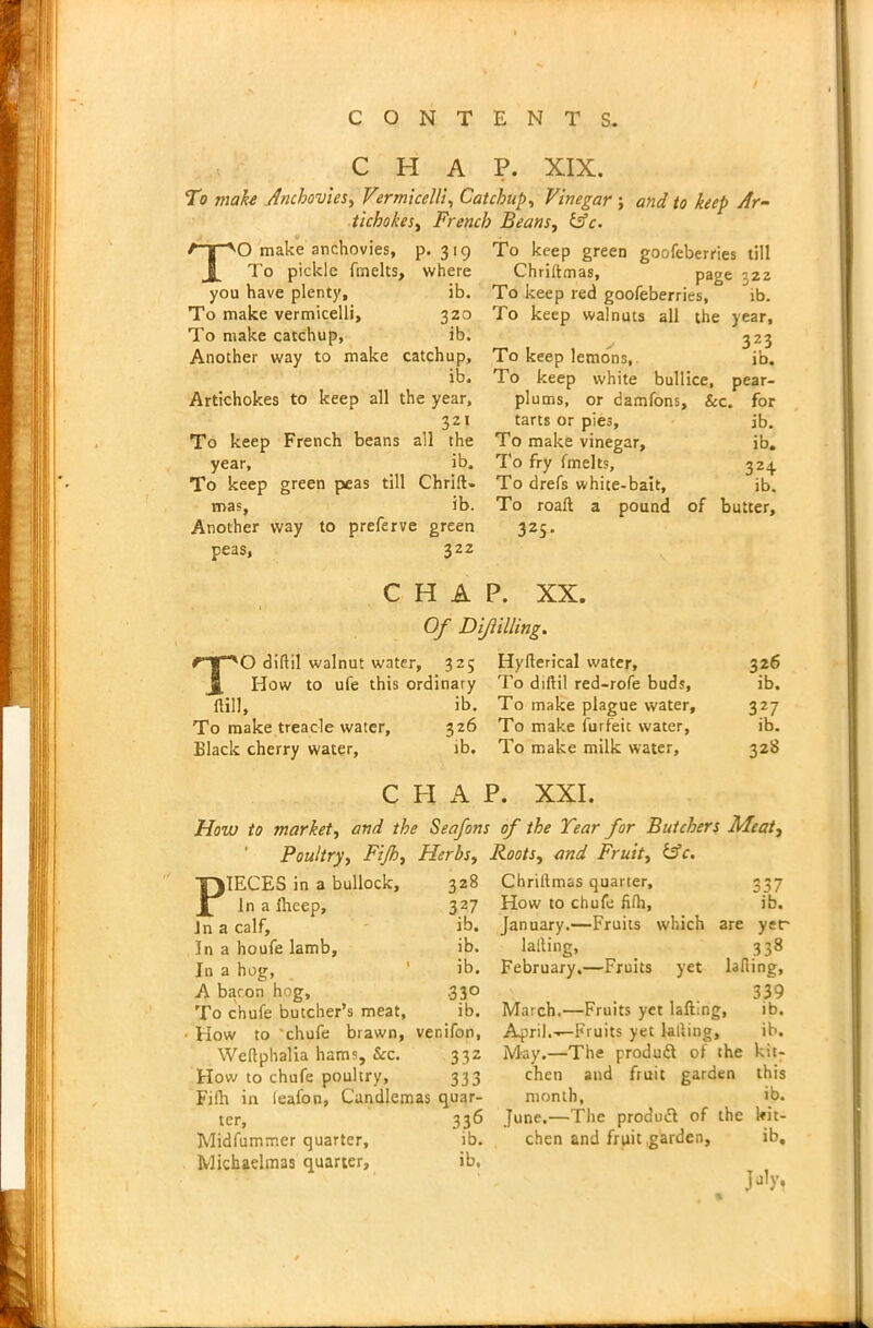 / CHAP. XIX. To make Anchovies, Vermicelli, Catchup, Vinegar ; to keep Ar- tichokes, French Beans, &c. A-g-'VO make anchovies, P- 3 19 jj_ To pickle fmelts, where you have plenty. ib. To make vermicelli. 320 To make catchup, ib. Another way to make catchup. ib. Artichokes to keep all the year. To keep French beans all the year. ib. To keep green peas till Chrift- mas. ib. Another way to preferve green peas, 322 To keep green goofeberries till Chriftmas, page 322 To keep red goofeberries, ib. To keep walnuts all the year, > 3Z3 To keep lemons, ib. To keep white bullice, pear- plums, or damfons, &c. for tarts or pies, ib. To make vinegar, ib. To fry fmelts, 324 To drefs white-bait, ib. To roaft a pound of butter, 325. CHAP. XX. Of Dijlilling. TO diflil walnut water, 325 Hyllerical water, 326 How to ufe this ordinary To diftil red-rofe buds, ib. ftiil, ib. To make plague water, 327 To make treacle water, 326 To make forfeit water, ib. Black cherry water, ib. To make milk water, 328 C PI A P. XXI. How to market, and the Seafons of the Tear for Butchers Meat, Poultry, Fijh, Herbs, PIECES in a bullock, 328 In a fheep, 327 Jn a calf, ib. In a houfe lamb, ib. Jn a hog, ' ib. A baron hog, .330 To chufe butcher’s meat, ib. • How to 'chufe brawn, ver.ifon, Weftphalia hams. See. 332 How to chufe poultry, 333 Fifh in leafon, Candlemas quar- ter, 336 Midfummer quarter, ib. Michaelmas quarter, ib. Roots, and Fruit, &c. Chriftmas quarter, 337 How to chufe fifh, ib. January.—Fruits which are yer lafting, _ 338 February.—Fruits yet lading, 339 March.—Fruits yet lafting, ib. April.-—Fruits yet lafting, ib. May.—The produdt of the kit- chen and fruit garden this month, ib. June.—The produdt of the kit- chen and fruit garden, ib. M's ■