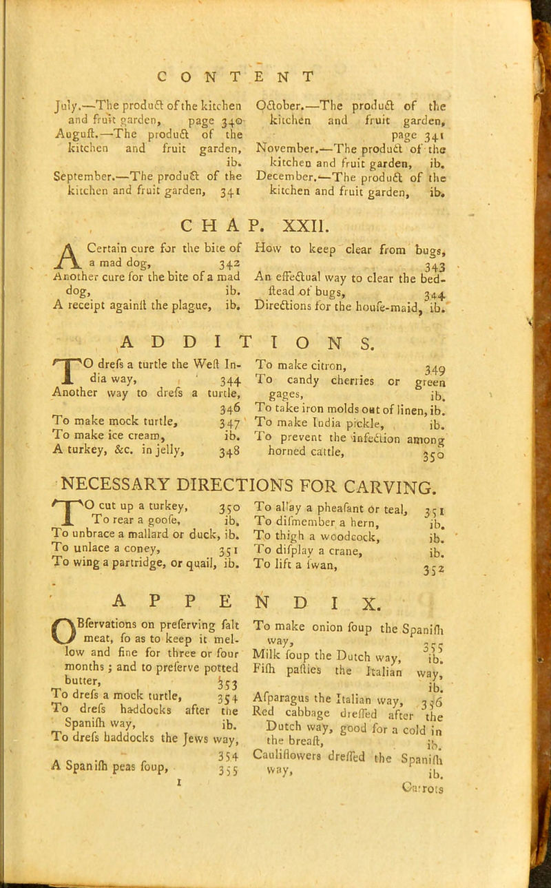 July.—The produft of the kitchen and fruit garden, page 340- Augufl.—The produft of the kitchen and fruit garden, ib. September.—The produft of the kitchen and fruit garden, 341 O&ober.—The produft of the kitchen and fruit garden, Page 341 November.—The product of the kitchen and fruit garden, ib. December.-—The produdl of the kitchen and fruit garden, ib. CHAP. XXII. A Certain cure for the bite of How to keep clear from bugs, a mad dog, 342 343 Another cure for the bite of a mad An effectual way to clear the bed- dog, ib. dead of bugs, 3*4. A receipt againit the plague, ib. Directions for the houfe-maid, ib. ADDITIONS. TO drefs a turtle the Weft In- dia way, Another way to drefs a To make mock turtle. To make ice cream, A turkey, &c. in jelly. 344 turtle, 346 347 ib. 348 To make citron, 34^ To candy cherries or green gages> ib. To take iron molds oat of linen, ib. To make India pickle, jb. To prevent the 'infe&ion among horned cattle, jjq NECESSARY DIRECTIONS FOR CARVING. TO cut up a turkey, 350 To rear a goofe, ib. To unbrace a mallard or duck, ib. To unlace a coney, 351 To wing a partridge, or quail, ib. A P P E OBfervations on preferving fait meat, fo as to keep it mel- low and fine for three or four months; and to preferve potted butter, ^53 To drefs a mock turtle, 354 To drefs haddocks after the Spanifh way, ib. To drefs haddocks the Jews way, 354 A Spanifh peas foup, 3^5 To allay a pheafant or teal, 3 31 To difmember a hern, ib. To thigh a woodcock, jb. To difplay a crane, ib. To lift a lwan, 3 - 2 N D I X. To make onion foup the Spanifh VVay’ 355 Milk foup the Dutch way, ib. kifh pafties the Italian way, Afparagus the Italian way, 3-6 Red cabbage diefled after 'the Dutch way, good for a cold in the breaft, jj,. Cauliflowers drefTed the Spanifh way* ‘ ib. Carrots