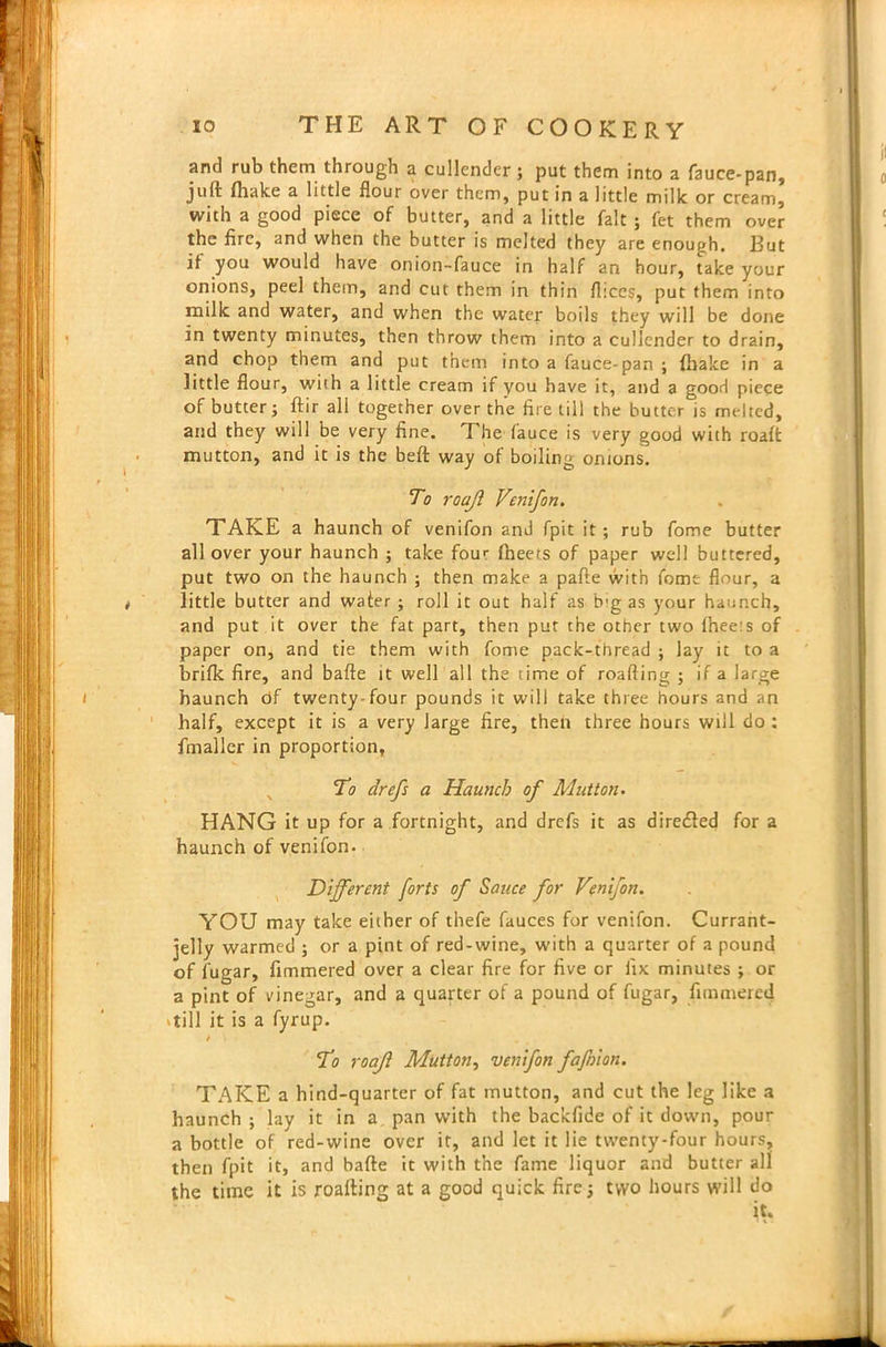 and rub them through a cullender; put them into a fauce-pan, juft (hake a little flour over them, put in a little milk or cream, with a good piece of butter, and a little fait ; fet them over the fire, and when the butter is melted they are enough. But it you would have onion-fauce in half an hour, take your onions, peel them, and cut them in thin fhccs, put them into milk and water, and when the water boils they will be done in twenty minutes, then throw them into a cullender to drain, and chop them and put them into a fauce-pan ; {hake in a little flour, with a little cream if you have it, and a good piece of butter; ftir all together over the fire till the butter is melted, and they will be very fine. The fauce is very good with roaft mutton, and it is the beft way of boiling onions. To roajl Venifon. TAKE a haunch of venifon and fpit it; rub fome butter all over your haunch ; take four {beets of paper well buttered, put two on the haunch ; then make a pafte with fome flour, a little butter and wafer ; roll it out half as brg as your haunch, and put it over the fat part, then put the other two fhee:s of paper on, and tie them with fome pack-thread ; lay it to a brifk fire, and bafte it wellall the lime of roafting ; if a large haunch df twenty-four pounds it will take three hours and an half, except it is a very large fire, then three hours will do : finaller in proportion, To drefs a Haunch of Mutton. HANG it up for a ,fortnight, and drefs it as dire£led for a haunch of venifon. Different forts of Sauce for Venifon. YOU may take either of thefe fauces for venifon. Currant- jelly warmed ; or a pint of red-wine, with a quarter of a pound of fugar, fimmered over a clear fire for five or Jix minutes ; or a pint of vinegar, and a quarter of a pound of fugar, fimmered 'till it is a fyrup. / To roajl Mutton, venifon fafnion. TAKE a hind-quarter of fat mutton, and cut the leg like a haunch ; lay it in a pan with the backfide of it down, pour a bottle of red-wine over it, and let it lie twenty-four hours, then fpit it, and bafte it with the fame liquor and butter all the time it is roafting at a good quick fire; two hours will do