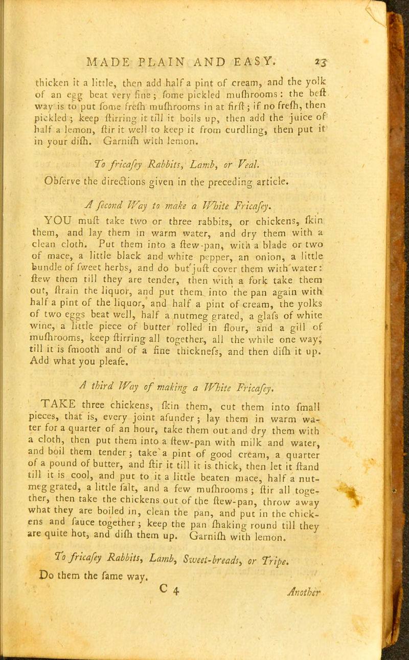 \ MADE PLAIN AND EASY. 23 thicken it a little, then add half a pint of cream, and the yolk of an egg beat very fine; feme pickled mufhrooms: the beft wav is to put fome frefh mufhrooms in at firft; if no frefh, then pickled ; keep ftirring it till it boils up, then add the juice of half a lemon, ftir it well to keep it from curdling, then put it in your difh. Garnifh with lemon. them, and lay them in warm water, and dry them with a clean cloth. Put them into a ftew-pan, with a blade or two of mace, a little black and white pepper, an onion, a little bundle of fweet herbs, and do but'juft cover them with water: flew them till they are tender, then with a fork take them out, flrain the liquof, and put them into the pan again with half a pint of the liquor, and half a pint of cream, the yolks of two eggs beat well, half a nutmeg grated, a glafs of white wine, a little piece of butter rolled in flour, and a gill of mufhrooms, keep ftirring all together, all the while one way; till it is fmooth and of a fine thicknefs, and then difh it up. Add what you pleafe. TTAKE three chickens, fkin them, cut them into fmall pieces, tnat is, every joint afunder ; lay them in warm wa- ter for a quarter of an hour, take them out and dry them with a cloth, then put them into a ftew-pan with milk and water, and boil them tender; take a pint of good cream, a quarter of a pound of butter, and ftir it till it is thick, then let it ftand till it is cool, and put to it a little beaten mace, half a nut- meg grated, a little fait, and a few mufhrooms; ftir all toge- ther, then take the chickens out of the ftew-pan, throw away what they are boiled in, clean the pan, and put in the chick- ens and fauce together ; keep the pan fhaking round till they are quite hot, and difh them up. Garnifh with lemon. To fricafey Rabbits, Lamb, Sweet-breads, or Tripe. Do them the fame way. To fricafey Rabbits, Lamb, or Veal. Obferve the directions given in the preceding article. A fccond JVay to snake a iVhite Fricafey. YOU muft take two or three rabbits, or chickens, fkin A third JVay of making a White Fricafey. C 4 Another