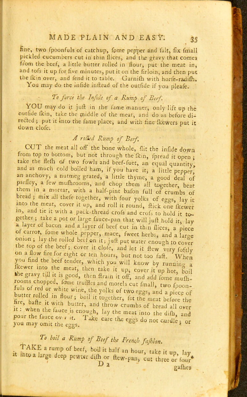 fine, two fpoonfuls of catchup, fpme pepper and fait, fix fmall pickled cucumbers cut in thin dices, and the gravy that comes from the beef, a little butter rolled in flour, put the meat in, and tofs it up for five minutes, put it on the firloin, and then puc ihelkin over, and fend it to tabie. Garniffi with horfc-radiftl. You may do the infide inftead of the outfide if you pleafe. To force the Infide of a Rump of Reef YOU may do it juft in the fame manner, only lift up the outfide ftcin, take the middle of th,e meat, and do as before di- rected ; put it into the fame place, and with fine fkewers put it down clofe. A rolled Rump of Ref. CUT the meat all off the bone whole, flit the infide down from top to bottom, but not through the fkin, fpread it open ; take the flefli o>f two fowls and beef-fuet, an equal quantity and as much cold boiled ham, if you have it; a little pepper an anchovy, a nutmeg grated, a little thyme, a good deal of parfley, a few mufhrooms, and chop them all together, beat them in a mortar, with a half-pint bafon full of crumbs of bread ; mix all thefe together, with four yolks of ego-s, lay it into the meat, cover it up, and roll it round, ftick one ftcewer in, and tie it with a pack-thread crofs and croft to hold it to- gether ; take a pot or large fauce-pan that will juft hold it, lav a layer of bacon and a layer of beef cut in thin flices, a piece of carrot, fome whole pepper, mace, fweet herbs, and a larm; onion ; lay the rolled beef on it; j uft put water enough to cover the top of the beef;, cover it clofe, and let it flew very foftlv on a flow fire for eight or ten hours, but not too faft. When you find the beef tender, which you will know by runnino a fkewer into the meat then take it up, cover it up hot, boil fcbe gravy tftl ,t is good, then ftram it off, and add fome mufti- rooms chopped fome truffles and morels cut fmall, two fpoon- fuls of red or white wine, the yolks of two eggs, and a piece of fi^^baft ^ m b0iI 'C t0Sether’ fet the meat before'the ft w^fnM T blUter’ and thrOW crumbs of bread all over nour rh V Ce iS en°ngh’ ^ tHc meat imo the difb, and pour the fauce ov , ,t. Take care the eggs do not curdle • or you may omit the eggs. curuie, or To boil a Rump of Beef the French fajhlon. TAKE a rump of beef, boil it half a„ hour, take i, „„ |av ■mo a large deep pewur dilh or (tew-pan, cue three o^’fo/r* ^ 2 gafties _