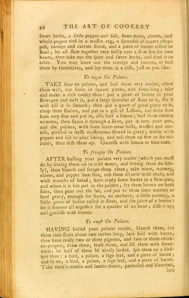 fweet herbs, a little pepper and fait, fome mace, cloves, and whole pepper tied in a mufiin rag, a fpoonful of capers chop- ped, turnips and carrots iliced, and a piece of butter rolled in flour ; let all (lew together very foftly over a flow fire for two hours, then take out the fpice and fweet herbs, and fend it to table. You may leave out the turnips and carrots, or boil them by themfelves, and lay them in a difh, juft as you like. To ragoo Ox Palates. TAKE four ox palates, and boil them very tender, clean them well, cut fome in fquare pieces, and fome long ; take and make a rich cooley thus : put a piece of butter in your ftew-pan and melt it, put a large fpoonful of flour to it, ftir it well till it is fmooth ; then put a quart of good gravy to it, chop three fhalots, and put in a gill of Lifbon, cut fome lean ham very fine and put in, alfo half a lemon ; boil them twenty minutes, then ftrain it through a fieve, put it into your pan, and the palates, with fome force-meat balls, truffles and mo- rels, pickled or frefh mufhrooms ftewed in gravy; feafon with pepper and fait to your liking, and tofs them up five or fix mi- nutes, then difh them up. Garnifh with lemon or beet-root. To fricafey Ox Palates. AFTER boiling your palates very tender (which you muft do by fetting them on in cold water, and letting them do foft- ly), then blanch and fcrape them clean; take mace, nutmeg, cloves, and pepper beat fine, rub them all over with thofe, and with crumbs of bread ; have ready fome butter in a ftew-pan, and when it is hot put in the palates ; fry them brown on both fides, then pour out the fat, and put to them fome mutton or beef gravy, enough for fauce, an anchovy, a little nutmeg, a little piece of butter rolled in flour, and the juice of a lemon s let it fimmer all together for a quarter of an hour; difh it up, and ;garnilh with lemon. To roafl Ox Palates. HAVING boiled your palates tender, blanch them, cut them into flices about two inches long, lard half with bacon, then have ready two or three pigeons, and two or three chick- en-peepers, draw them, trufs them, and fill them with force- meat; let half of them be nicely larded, fpit them on a bird- -fpit thus : a bird, a palate, a fage leaf, and a piece of bacon ; and fo on, a bird, a palate, a fage leaf, and a piece of bacon. Take cock’s-combs and lambs-ftoncs, parboiled and blanched, 1