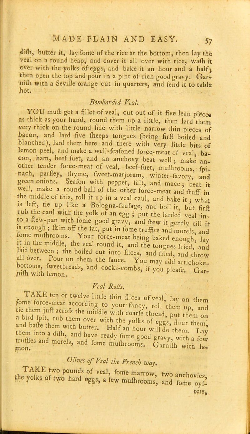 Tifh, butter it, lay fome of the rice at the bottom, then lay the veal on a round heap, and cover it all over with rice, wafh it over with the yolks of eggs, and bake it an hour and a half 5 then open the top and pour in a pint of rich good gravy. Gar- nifh with a Seville orange cut in quarters, and fend it to table hot. Bombarded Veal. YOU muft get a fillet of veal, cut out of it five lean pieces ;as thick as your hand, round them up a little, then lard them very thick on the round fide with little narrow thin pieces of bacon, and lard five fheeps tongues (being firft boiled and blanched), lard them here and there with very little bits of lemon-peel, and make a well-feafoned force-meat of veal ba- con, ham, beef-fuet, and an anchovy beat well ; make an- other tender force-meat of veal, beef-fuet, mufhrooms, foil nach, parfley, thyme, fweet-marjoram, winter-favory* and green onions. Seafon with pepper, fait, and mace; beat it well, make a round ball of the other force-meat and fluff in the middle of this, roll it up in a veal caul, and bake it • what is left, tie up like a Bologna-faufage, and boil it, but firft rub the caul with the yolk of an egg ; put the larded veal in- to a ftew-pan with fome good gravy, and flew it gently till it js enough ; fkim off the fat, put in fome truffles and morels, and fome mufhrooms. Your force-meat being baked enough lav tt in the middle, the veal round it, and the tongues friend,’and laid between ; the boiled cut into flices, and fried, and throw fn °Ver* Pour on them ^e fauce. You may add artichoke- „ilh with w ’ COCb-COmbS> if J°“ Gar- Veal Rolls. TAKE ten or twelve little thin flices of veal, lay on them fome force-meat according to yourfancy, roll them up a„d tie them juft acrofs the middle with coarfe thread, put them on a rTu IPVUb th^m °Ver With the y°Iks of eggs, flrur them and bafte them with butter. Half an hour wilfSo them [Tv hem into a difh, and have ready fome good gravy wfch a few ^ruffles and morels, and fome mufhrooms. Garmfh with le- Odves of Veal the French way. *i,TA5E rW° P°Unds of vea1’ fome marrow, the yolks of two hard eggs, a few mufhrooms. two anchovies, and fome oyfi- lers.