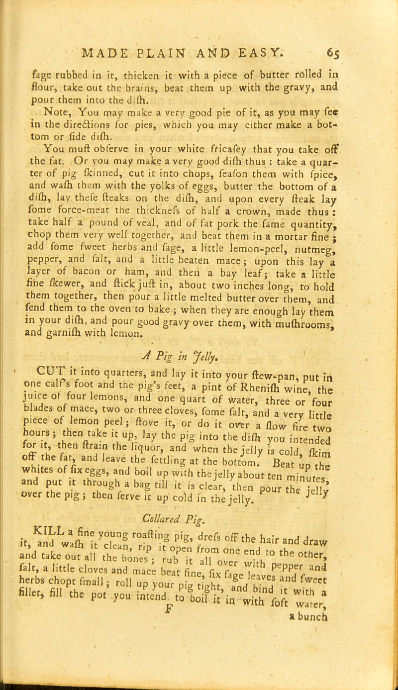 fage rubbed in it, thicken it with a piece of butter rolled in flour, take out the brains, beat them up with the gravy, and pour them into the d.lh. Note, You may make a very good pie of it, as you may fee in the directions for pies, which you may either make a bot- tom or fide difli. You muft obferve in your white fricafey that you take off the fat. Or you may make a very good difh thus : take a quar- ter of pig fkinned, cut it into chops, feafon them with fpice, and wafh them with the yolks of eggs, butter the bottom of a difh, lay thefe (leaks on the dilh, and upon every (leak lay fome force-meat the thicknefs of half a crown, made thus : take half a pound of veal, and of fat pork the fame quantity, chop them very well together, and beat them in a mortar fine ; add fome fweet herbs and fage, a little lemon-peel, nutmeg, pepper, and fait, and a little beaten mace; upon this lay a layer of bacon or ham, and then a bay leaf; take a little fihe Ikewer, and (tick juft in, about two inches long, to hold them together, then pour a little melted butter over them, and fend them to the oven to bake ; when they are enough lay them in your difh, and pour good gravy over them, with mufhrooms, and garnilh with lemon. A Pig in Jelly. CU^ !trint° t*uarters’ and hY it into your ftew-pan, put ir one calf's foot and the pig’s feet, a pint of Rhenifh wine, th( juice of four lemons, and one quart of water, three or foui blades of mace, two or three cloves, fome fait, and a very little p.ece of lemon peel; (love it, or do it otrer a flow fire tw hours ; then take .t up, lay the pig into the difh you intended for it, then (train the liquor, and when the jelly is cold, (kim off the fat, and leave the fettling at the bottom. Beat up the whites of fix eggs, and boil up with the jelly about ten minutes and put it through a bag till it is clear, then pour the ieflv over the pig; then ferve it uP cold in the jelly. J X Collared Pig. it ™L.4?rE r0am'’S Pfe off the hair and draw “ndute^,;,1 ^2’, ':r;; rz the ot^ fait, a little cloves and mace beat fine fix fane !e pePPel‘ and herbs chop, final]; roll up your nil Z Z fwe fillet, fill the pot you intend to boil’it’in with'lift Zd a bunch