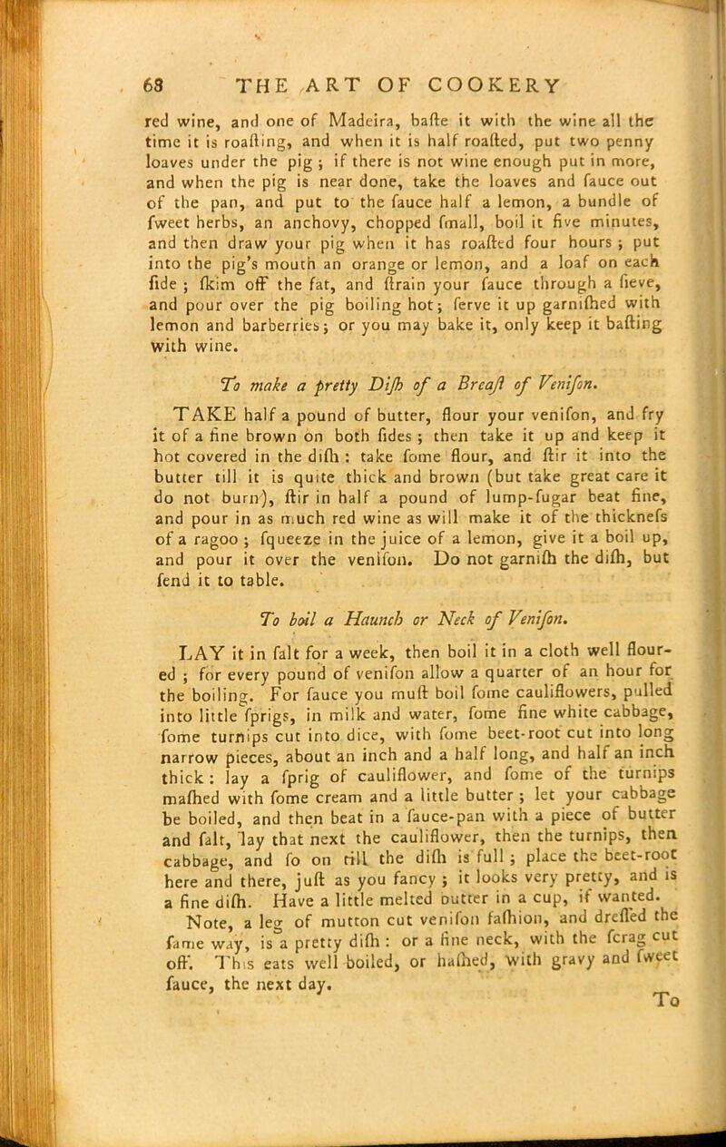 red wine, and one of Madeira, bade it with the wine all the time it is roafting, and when it is half roafted, put two penny loaves under the pig ; if there is not wine enough put in more, and when the pig is near done, take the loaves and fauce out of the pan, and put to the fauce half a lemon, a bundle of fweet herbs, an anchovy, chopped (mail, boil it five minutes, and then draw your pig when it has roafted four hours ; put into the pig’s mouth an orange or lemon, and a loaf on each fide ; fkim off the fat, and ftrain your fauce through a fieve, and pour over the pig boiling hot; ferve it up garnifhed with lemon and barberries; or you may bake it, only keep it bailing with wine. To make a pretty Dijh of a Brcajl of Venifon. TAKE half a pound of butter, flour your venifon, and fry it of a fine brown on both fides ; then take it up and keep it hot covered in the difh : take fome flour, and ftir it into the butter till it is quite thick and brown (but take great care it do not bum), ftir in half a pound of lump-fugar beat fine, and pour in as much red wine as will make it of the thicknefs of a ragoo ; fqueeze in the juice of a lemon, give it a boil up, and pour it over the venifon. Do not garnifb the difh, but fend it to table. To boil a Haunch or Neck of Venifon. LAY it in fait for a week, then boil it in a cloth well flour- ed ; for every pound of venifon allow a quarter of an hour for the boiling. For fauce you rnuft boil fome cauliflowers, pulled into little fprigs, in milk and water, fome fine white cabbage, fome turnips cut into dice, with fome beet-root cut into long narrow pieces, about an inch and a half long, and halt an inch thick: lay a fpng of cauliflower, and fome of the turnips mafhed with fome cream and a little butter ; let your cabbage be boiled, and then beat in a fauce-pan with a piece of butter and fait, lay that next the cauliflower, then the turnips, then cabbage, and fo on rill the difh is full ; place the beet-root here and there, juft as you fancy ; it looks very pretty, and is a fine difh. Have a little melted outter in a cup, if wanted. Note, a le<>- of mutton cut venifon fafhion, and drefled the fame way, is a pretty difti : or a fine neck, with the fciag cut oft'. This eats well boiled, or hafhed, With gravy and fwyet fauce, the next day. To