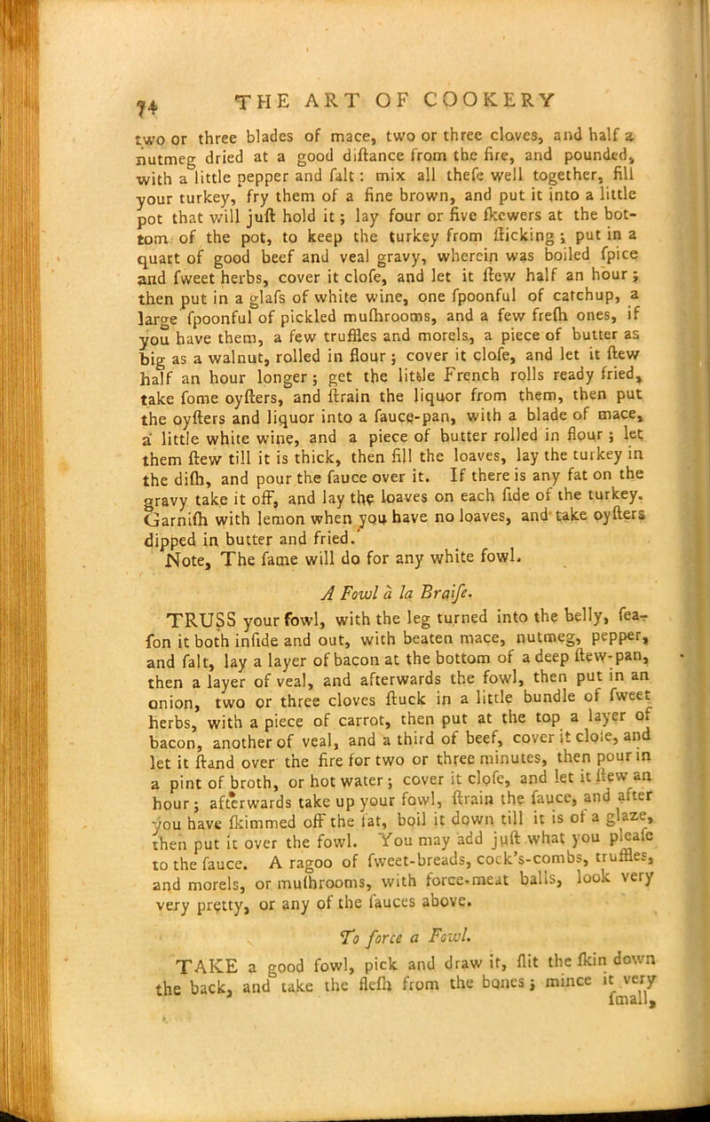 ?4 two or three blades of mace, two or three cloves, and half a nutmeg dried at a good diftance from the fire, and pounded, with a little pepper and fait : mix all thefe well together, fill your turkey, fry them of a fine brown, and put it into a little pot that will juft hold it; lay four or five fltewers at the bot- tom of the pot, to keep the turkey from flicking ; putina quart of good beef and veal gravy, wherein was boiled fpice and fweet herbs, cover it clofe, and let it flew half an hour; then put in a glafs of white wine, one fpoonful of catchup, a laro-e fpoonful of pickled mufhrooms, and a few frefti ones, if you have them, a few truffles and morels, a piece of butter as big as a walnut, rolled in flour ; cover it clofe, and let it flew half an hour longer; get the little French rolls ready fried, take fome oyfters, and ftrain the liquor from them, then put the oyfters and liquor into a fauce-pan, with a blade of mace, a little white wine, and a piece of butter rolled in flour; let them flew till it is thick, then fill the loaves, lay the turkey in the difh, and pour the fauce over it. If there is any fat on the gravy take it off, and lay the loaves on each fide of the turkey. Garnifh with lemon when you have no loaves, and take oyfters dipped in butter and fried.' Note, The fame will do for any white fowl. A Fowl a la Braife. TRUSS your fowl, with the leg turned into the belly, fea- fon it both infide and out, with beaten mace, nutmeg, pepper, and fait, lay a layer of bacon at the bottom of a deep flew-pan, then a layer of veal, and afterwards the fowl, then put in an onion, two or three cloves ftuck in a little bundle of fweeL herbs, with apiece of carrot, then put at the top a layer oi bacon, another of veal, and a third of beef, cover it dole, and let it ftand over the fire for two or three minutes, then pour in a pint of broth, or hot water; cover it clofe, and let it flew an hour; afterwards take up your fowl, ftrain the fauce, and alter you have dimmed off the fat, boil it down till it is of a glaze, then put it over the fowl. You may add juft what you pieafe to the fauce. A ragoo of fweet-breads, cock’s-combs, truffles, and morels, or mulbrooms, with force-meat balls, look very very pretty, or any of the fauces above. To force a Fowl.