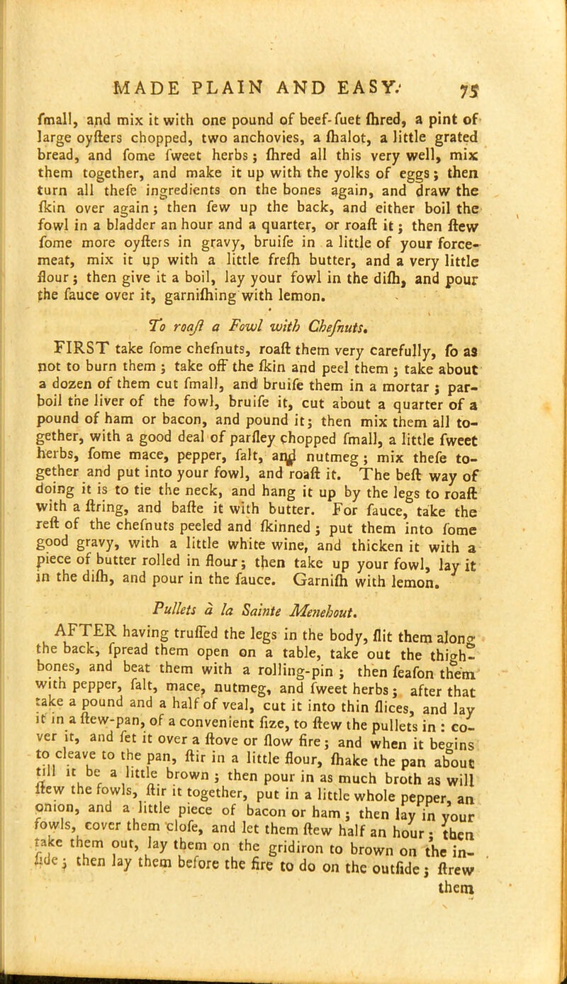 fmall, and mix it with one pound of beef-fuet (hred, a pint of large oyfters chopped, two anchovies, a fhalot, a little grated bread, and fome fweet herbs; {hred all this very well, mix them together, and make it up with the yolks of eggs; then turn all thefe ingredients on the bones again, and draw the fkin over again3 then few up the back, and either boil the fowl in a bladder an hour and a quarter, or roaft it 3 then ftew fome more oyfters in gravy, bruife in a little of your force- meat, mix it up with a little frefh butter, and a very little ftour; then give it a boil, lay your fowl in the diih, and pour the fauce over it, garnifhing with lemon. To roaji a Fowl with Che/nuts. FIRST take fome chefnuts, roaft them very carefully, fo as not to burn them 3 take off the ikin and peel them 3 take about a dozen of them cut fmall, and bruife them in a mortar } par- boil the liver of the fowl, bruife it, cut about a quarter of a pound of ham or bacon, and pound it3 then mix them all to- gether, with a good deal of parfley chopped fmall, a little fweet herbs, fome mace, pepper, fait, ai^ nutmeg ; mix thefe to- gether and put into your fowl, and roaft it. The beft way of doing it is to tie the neck, and hang it up by the legs to roaft with a ftring, and bafte it with butter. For fauce, take the reft of the chefnuts peeled and fkinned 5 put them into fome good gravy, with a little white wine, and thicken it with a piece of butter rolled in flour 5 tflen take up your fowl, lay it in the dilh, and pour in the fauce. Garnilh with lemon. Pullets a la Sainte Menehout. AFTER having truffed the legs in the body, flit them along the back, fpread them open on a table, take out the thio-h- bones, and beat them with a rolling-pin 3 then feafon them with pepper, fait, mace, nutmeg, and fweet herbs 3 after that take a pound and a half of veal, cut it into thin flices, and lay it in a ftew-pan, of a convenient lize, to ftew the pullets in : co- ver it, and fet it over a ftove or flow fire 5 and when it begins to cleave to the pan, ftir in a little flour, {hake the pan about till it be a little brown 3 then pour in as much broth as will ftew the fowls, ftir it together, put in a little whole pepper, an onion, and a little piece of bacon or ham 5 then lay in your fowls cover them clofe, and let them ftew half an hour • then take them out, lay them on the gridiron to brown on the in- fide 3 then lay them before the fire to do on the outfide 3 ftrew them