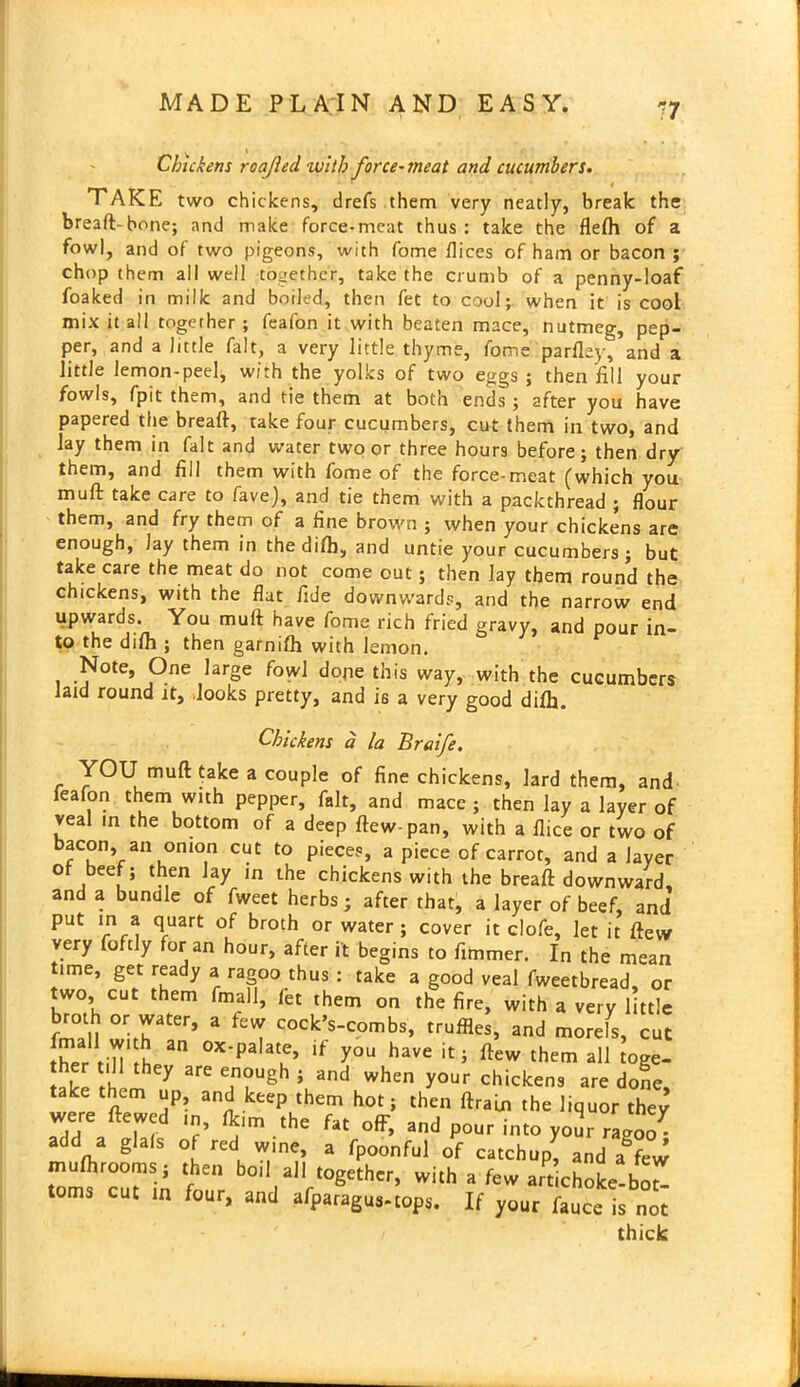 r7 Chickens roafted with force-meat and cucumbers. TAKE two chickens, drefs them very neatly, break the bread-bone; and make force-meat thus: take the flefll of a fowl, and of two pigeons, with fome flices of ham or bacon ; chop them all well together, take the crumb of a penny-loaf foaked in milk and boiled, then fet to cool; when it is cool mix it all together ; feafon it with beaten mace, nutmeg, pep- per, and a little fait, a very little thyme, fome parfley, and a little lemon-peel, with the yolks of two eggs; then fill your fowls, fpit them, and tie them at both ends; after you have papered the bread, take four cucumbers, cut them in two, and lay them in fait and water two or three hours before; then dry them, and fill them with fome of the force-meat (which you mud take care to fave), and tie them with a packthread ; flour them, and fry them of a fine brown ; when your chickens are enough, Jay them in the did), and untie your cucumbers; but take care the meat do not come out; then lay them round the chickens, with the flat fide downwards, and the narrow end upwards. You mud have fome rich fried gravy, and pour in- to the difh ; then garnifh with lemon. Note, One large fowl dope this way, with the cucumbers laid round it, looks pretty, and is a very good difh. Chickens a la Braife. YOU mud take a couple of fine chickens, lard them, and feafon them with pepper, fait, and mace ; then lay a layer of veal in the bottom of a deep dew-pan, with a dice or two of bacon, an onion cut to pieces, a piece of carrot, and a layer of beef; then Jay in the chickens with the bread downward, and a bundle of fweet herbs; after that, a layer of beef, and put in a quart of broth or water; cover it clofe, let it dew very fofdy for an hour, after it begins to dimmer. In the mean ime, get ready a ragoo thus : take a good veal fweetbread, or two, cut them fmall, fet them on the fire, with a very little tin °Tter’ a feVT Cock’s-c°mbs, truffles, and morefs, cut thli fin fh an 0X'palatLe’ If y°u have iti ftew them all toge- they are enough > and when your chickens are done take them up and keep them hot; then drain the liquor they were ft'wed flt,m .he fat off, and pour into yo2r rJoo. add a glals of red wine, a fpoonful of catchup; and a few mufhroorns; then bo.l all together, with a few artichoke-bo toms cut in four, and afparagus-tops. If your fauce is not thick