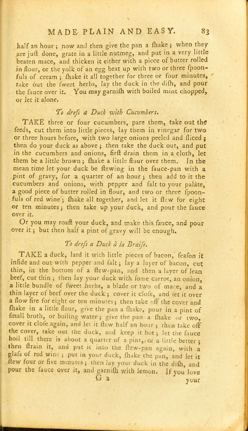 half an hour; now and then give the pan a {hake ; when they are juft done, grate in a little nutmeg, and put in a very little beaten mace, and thicken it either with a piece of butter rolled in flour, or the yolk of an egg beat up with two or three fpoon- fuls of cream ; {hake it all together for three or four minutes, take out the fweet herbs, lay the duck in the difh, and pour the fauce over it. You may garniih with boiled mint chopped, or Jet it alone. To drefs a Duck with Cucumbers. TAKE three or four cucumbers, pare them, take out the feeds, cut them into little pieces, lay them in vinegar for two or three hours before, with two large onions peeled and fliced ; then do your duck as above ; then take the duck out, and put in the cucumbers and onions, firft drain them in a cloth, let them be a little brown; {hake a little flour over them. In the mean time let your duck be ftewing in the fauce-pan with a pint of gravy, for a quarter of an hour; then add to it the cucumbers and onions, with pepper and fait to your palate, a good piece of butter rolled in flour, and two or three fpoon- fuls of red wine'; {hake all together, and let it ftew for eight or ten minutes; then take up your duck, and pour the fauce ever it. Or you may roaft your duck, and make this fauce, and pour over it; but then half a pint of gravy will be enough. To drefs a Duck a la Braife. TAKE a duck, lard it with little pieces of bacon, feafon it infide and out with pepper and fait; lay a layer of bacon, cut thin, in the bottom of a ftew-pan, and then a layer of lean beef, cut thin ; then lay your duck with fome carrot, an onion, a little bundle of fweet herbs, a blade or two of mare, and a thin layer of beef over the duck ; cover it clofe, and let it over a flow fire for eight or ten minutes; then take off the cover and fhake in a little flour, give the pan a {hake, pour in a pint of frnah broth, or boiling water ; give the pan a {hake or two, cover it clofe^again, and lei it ftew half an hour ; then take off the cover, take out the duck, and keep it hot; let tiie fauce boil till there is about a quarter of a pint,,or a little better ; then {*ram it, and put it into the ftew-pan again, with a glafs of red wine ; put in your duck, {hake the pan, and let it ftew four or five minutes ; then lay your duck in the difh, and pour the fauce over it, and garniih with lemon. If you love