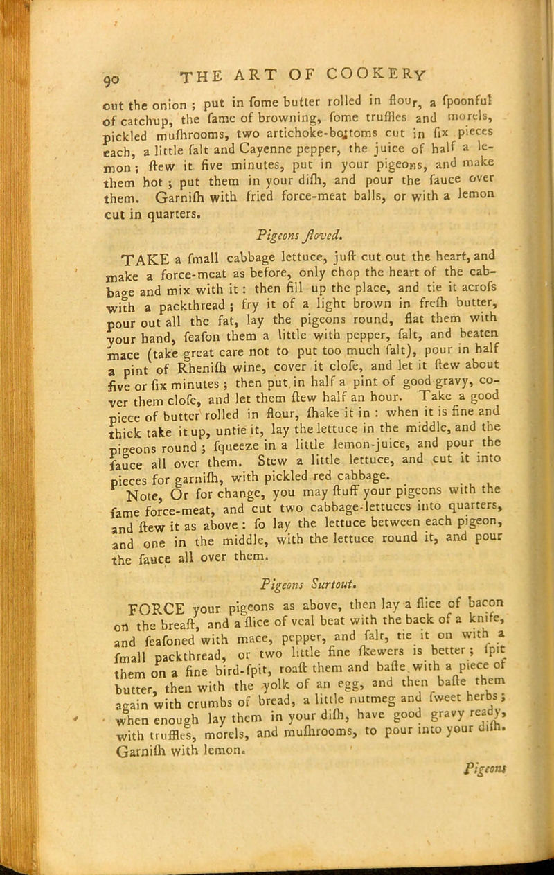 out the onion ; put in Come butter rolled in flour5 a fpoonfu! of catchup, the fame of browning, fome truffles and morels, pickled mufhrooms, two artichoke-bo;toms cut in fix pieces each, a little fait and Cayenne pepper, the juice of half a le- nion ; Hew it five minutes, put in your pigeons, and make them hot ; put them in your difh, and pour the fauce over them. Garnilh with fried force-meat balls, or with a lemon cut in quarters. Pigeons Jloved. TAKE a fmall cabbage lettuce, juft cut out the heart, and make a force-meat as before, only chop the heart of the cab- bage and mix with it: then fill up the place, and tie it acrofs with a packthread ; fry it of a light brown in freffl butter, pour out all the fat, lay the pigeons round, flat them with your hand, feafon them a little with pepper, fait, and beaten mace (take great care not to put too much fait), pour in half a pint of Rhenifti wine, cover it clofe, and let it flew about five or fix minutes ; then put. in half a pint of good gravy, co- ver them clofe, and let them flew half an hour. Take a good piece of butter rolled in flour, {hake it in : when it is fine and thick take it up, untie it, lay the lettuce in the middle, and the pigeons round ; fqueeze in a little lemon-juice, and pour the fauce all over them. Stew a little lettuce, and cut it into pieces for garnifh, with pickled red cabbage. . Note, Or for change, you may fluff your pigeons with the fame force-meat, and cut two cabbage-lettuces into quarters, and flew it as above : fo lay the lettuce between each pigeon, and one in the middle, with the lettuce round it, and pour the fauce all over them. Pigeons Surtout. FORCE your pigeons as above, then lay a flice of bacon oil the breaft, and a flice of veal beat with the back of a knife, and feafoned with mace, pepper, and fait, tie it on with a fmall packthread, or two little fine fkewers is better; {pit them on a fine bird-fpit, roaft them and bafte with a piece of butter, then with the yolk of an egg, and then bafte them again with crumbs of bread, a little nutmeg and Iweet herbs; when enough lay them in your difh, have good gravy ready, with truffles, morels, and mufhrooms, to pour into your diffl. Garnilh with lemon. Pigeotu