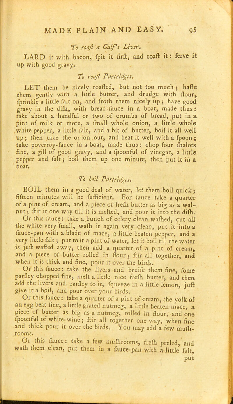 To roajl a Calf's Liver. LARD it with bacon, fpit it firft, and roaft it: ferve it up with good gravy. To roajl Partridges. LET them be nicely roafted, but not too much ; bafte them gently with a little butter, and drudge with flour, fprinkle a little fait on, and froth them nicely up ; have good gravy in the difh, with bread-fauce in a boat, made thus: take about a handful or two of crumbs of bread, put in a pint of milk or more, a fmall whole onion, a little whole white pepper, a little fait, and a bit of butter, boil it all well up; then take the onion out, and beat it well with a fpoon ; take poverroy-fauce in a boat, made thus : chop four fhalots fine, a gill of good gravy, and a fpoonful of vinegar, a little pepper and fait; boil them up one minute, then put it in a boat. To boil Partridges. BOIL them in a good deal of water, let them boil quick; fifteen minutes will be fuflicient. For fauce take a quarter of a pint of cream, and a piece of frefli butter as big as a wal- nut ; ftir it one way till it is melted, and pour it into the difh.. Or this fauce: take a bunch of celery clean waftied, cut all the white very fmall, wafh it again very clean, put it into a fauce-pan with a blade of mace, a little beaten pepper, and a very little- fait; put to it a pint of water, let it boil till the water is juft wafted away, then add a quarter of a pint of cream, and a piece of butter rolled in flour; ftir all together, and when it is thick and fine, pour it over the birds. Or this fauce: take the livers and bruife them fine, fome parfley chopped fine, melt a little nice frefh butter, and then add the livers and parfley to it, fqueeze in a little lemon, juft give it a boil, and pour over your birds. Or this fauce : take a quarter of a pint of cream, the yolk of an egg beat fine, a little grated nutmeg, a little beaten mace, a piece of butter as big as a nutmeg, rolled in flour, and one fpoonful of white-wine; ftir all together one way, when fine and thick pour it over the birds. You may add a few mufti- rooms. Or this fauce: take a few mufhrooms, frefh peeled, and waih them clean, put them in a fauce-pan with a little fait, put