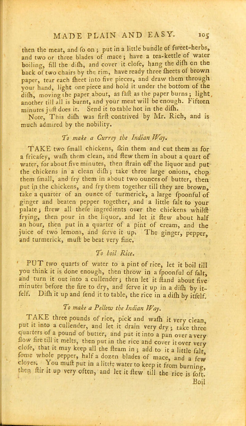 then the meat, and fo on ; put in a little bundle of fweet-herbs, and two or three blades of mace; have a tea-kettle of water boiling, fill the difh, and cover it clofe, hang the difh on the back of two chairs by the rim, have ready three fheets of brown paper, tear each fheet into five pieces, and draw them through vour hand, light one piece and hold it under the bottom of the Jjjfh, moving the paper about, as ftft as the paper burns ; light, another till all is burnt, and your meat will be enough. Fifteen minutes juft does it. Send it to table hot in the difh. Note, This difh was firft contrived by Mr. Rich, and is much admired by the nobility. To make a Currey the Indian Way. TAKE two fmall chickens, fkin them and cut them as for a fricafey, wafh them clean, and flew them in about a quart of water, for about five minutes, then ftrain off the liquor and put the chickens in a clean difh; take three large onions, chop them fmall, and fry them in about two ounces of butter, then put in the chickens, and fry them together till they are brown, take a quarter of an ounce of turmerick, a large fpoonful of ginger and beaten pepper together, and a little fait to your palate ; ftrew all thefe ingredients over the chickens whilfl frying, then pour in the liquor, and let it flew about half an hour, then put in a quarter of a pint of cream, and the juice of two lemons, and ferve it up, The ginger, pepper, and turmerick, muft be beat very fine. To boil Rice. ' PUT two quarts of water to a pint of rice, let it boil till you think it is done enough, then throw in a fpoonful of fait, and turn it out into a cullender; then let it fland about five minutes before the fire to dry, and ferve it up in a difh by it- felf. Difh it up and fend it to table, the rice in a difh by itfelf. To make a Pellow the Indian Way. TAKE three pounds of rice, pick and wafh it very clean, put it into a cullender, and let it drain very dry ; take three quarters of a pound of butter, and put it into a pan over a very flow fire till it melts, then putin the rice and cover it over very clofe, that it may keep all the fleam in ; add to it a little fait fome whole pepper, half a dozen blades of mace, and a few cloves. You muft put in a little water to keep it from burning then ftir it up very often, and let it flew till the rice is fofi;
