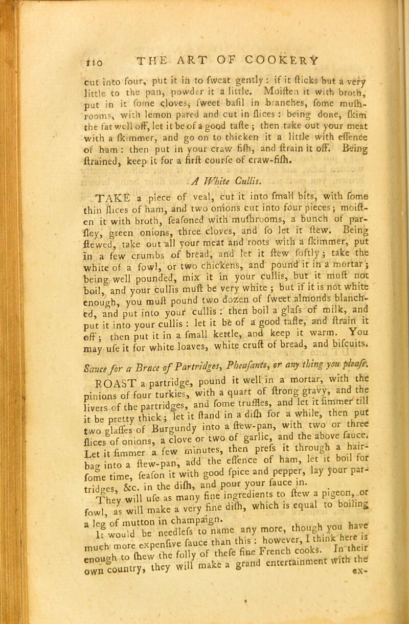 cut into four, put it in to fweat gently: if it flicks but a very little to the pan, powder it a little. Moiften it with broth, put in it forne cloves, fweet bafil in branches, fome mufti- rooms, with lemon pared and cut in flices : being done, fkim the fat well off, let it be of a good tafte ; then take out your meat with a fkimmer, and go on to thicken it a little with eflence of ham : then put in your craw fifti, and ftrain it off. Being ftrained, keep it for a firft courfe of craw-fifh. A White Cullis. TAKE a piece of veal, cut it into fmall bits, with fome thin flices of ham, and two onions cut into four pieces; moift- en it with broth, feafoned with mufhrooms, a bunch of par- fley, green onions, three cloves, and fo let it flew. Being flewed, take out-all your meat and roots with a fkimmer, put jii £ few crumbs of bread, and let it flew foftly ; take the white of a fowl, or two chickens, and pound it in a mortar; being well pounded, mix it in your cullis, but. it muft not boil, and your cullis muft be very white ; but if it is not white enough, you muft pound two dozen of fweet almonds blanch- ed, and put into your cullis : then boil a glafs of milk, and put it into your cullis : let it bfc of a good tafte, and ftrain it off. then put it in a fmall kettle, and keep it warm. You may ufe it for white loaves, white cruft of bread, and bifcuits. Sauce for a Brace of Partridges, Pheafants, cr any thing you pleafe. ROAST a partridge, pound it well in a mortar, with the pinions of four turkies, with a quart of ftrong gravy, and the livers of the partridges, and fome truffles, and let it flmmer ti it be pretty thick; let it ftand in a difb for a while, then put two glaffes of Burgundy into a ftew-pan, with two or three flices of onions, a clove or two of garlic and the above fauce. Let it flmmer a few minutes, then prefs it through a hair- bag into a ftew-pan, add the eflence of ham, let it boil for fome time, feafon it with good fpice and pepper, lay your par- tridges, &c. in the difti, and pour your fauce in. # They will ufe as many fine ingredients to ftew a pigeon, o fowl ays will make a very fine di(h, which is equal to boiling a leg of mutton in champaign. if would be needlefs to name anymore, though you hare , mnre eXDenfive fauce than this : however, I think here is 1 h to (hew the folly of thefe fine French cooks. In their £wn country, they will make a gr.ml entertainment W«h the