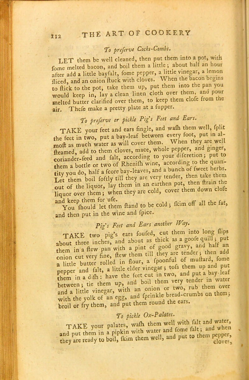 X12 jto preferve Cocks-Combs. LET them he well cleaned, then put them into a pot, with fome melted bacon, and boil them a little; about half an hour after add a little bayfalt, fome pepper, a little vinegar, a lemon fliced, and an onion ftuck with cloves. When the bacon begins to flick to the pot, take them up, put them into the pan you would keep in, lay a clean linen cloth over them, ana pour melted butter clarified over them, to keep them clofe from the air. Thefe make a pretty plate at a fupper. To preferve or pickle Pig's Feet and Ears. TAKE your feet and ears fingle, and wafh them well, fplit the feet in two, put a bay-leaf between every foot, put in al- fill much water as will cover them. When they are we 1 fteamed, add to them cloves, mace, whole pepper, and gmge , coriander-feed and fait, according to your difcretion; put to them a bottle or two of Rhenifh wine according to the quan- tity you do, half a fcore bay-leaves, and a bunch of fweet herbs. L^t them boil foftly till they are very tender, then take them out of the liquor, lay them in an earthen pot,_ then ftrairi the liquor over them ; when they are cold, cover them down clofe aYou fcouM kt them Hand to be cold; fkim off all the fat, and then put in the wine and fpice. Plfs Feet and Ears another Way. TAKE two pig’s ears fouled, cut them into long flips abcnit three inches, and about as thick as a goofe qu.ll; put them in a flew pan with Z “S3e »« rollfd in flour, a fpoonful of muftard, fome pepper and fait, a little elder vinegar; tQfs *=tn up and p in a difh * have the feet cut in two, and put a bay-lcat between; tie them up, and boil them very tender m water i _ vinegar with an onion or two, rub them ov with the yolk of “an egg, and fprinkle bread-crumbs on them; broil or fry them, and put them round the ears. To pickle Ox-Palates. TAKE your palates, wafh them well with fait and water, and put th/m in a pipkin with water and fome fal ^ “nd ^ they are ready to boil, fkun them well, and put to then P-Wy