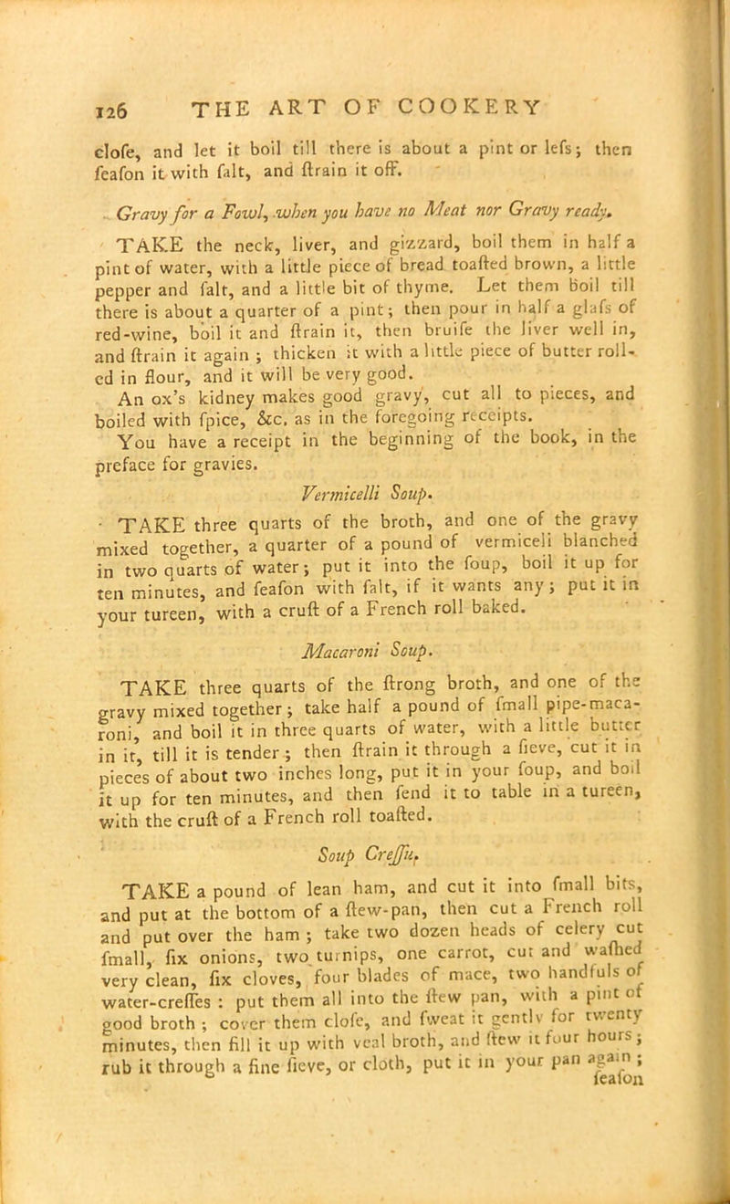 clofe, and let it boil till there is about a pintorlefs; then feafon it with fait, and drain it off. Gravy for a Fowl, when you have no Meat nor Gravy ready. TAKE the neck, liver, and gizzard, boil them in half a pint of water, with a little piece of bread toafted brown, a little pepper and fait, and a little bit of thyme. Let them boil til! there is about a quarter of a pint; then pour in half a glafs of red-wine, boil it and drain it, then bruife the liver well in, and drain it again ; thicken it with a little piece of butter roll- ed in flour, and it will be very good. An ox’s kidney makes good gravy, cut all to pieces, and boiled with fpice, &c, as in the foregoing receipts. You have a receipt in the beginning of the book, in the preface for gravies. Vermicelli Soup. ■ TAKE three quarts of the broth, and one of the gravy mixed together, a quarter of a pound of vermiceli blanched in two quarts of water; put it into the foup, boil it up for ten minutes, and feafon with fait, if it wants any; put it in your tureen, with a cruft of a French roll baked. Macaroni Soup. TAKE three quarts of the drong broth, and one of the gravy mixed together; take half a pound of fmall pipe-maca- roni, and boil it in three quarts of water, with a little butter in it, till it is tender ; then drain it through a fieve, cut it h. pieces of about two inches long, put it in your foup, and boil it up for ten minutes, and then fend it to table in a tureen, with the crud of a French roll toaded. Soup Crejfu. TAKE a pound of lean ham, and cut it into fmall bits, and put at the bottom of a dew-pan, then cut a French roll and put over the ham ; take two dozen heads of celery cut fmall, fix onions, two turnips, one carrot, cur and wafhed very clean, fix cloves, four blades of mace, two handfuls o water-creffes : put them all into the dew pan, with a pint ot good broth ; cover them clofe, and fweat it genth for twenty minutes, then fill it up with veal broth, and dew it four houis, rub it through a fine fieve, or cloth, put it in your pan aga.n ,