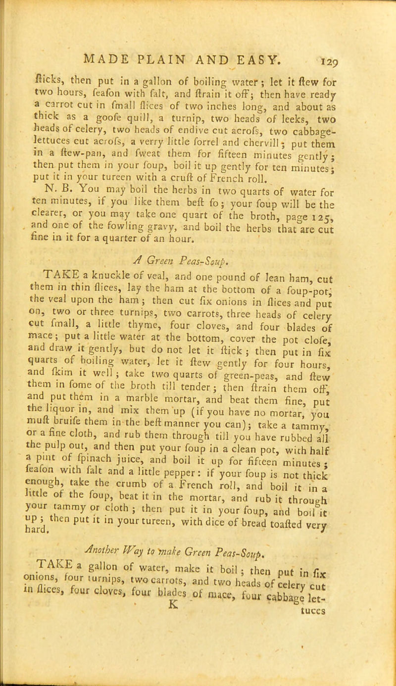 flicks, then put in a gallon of boiling water; let it flew for two hours, feafon with (lilt, and ftrain it off; then have ready a carrot cut in (mall dices of two inches long, and about as thick as a goofe quill, a turnip, two heads of leeks, two heads of celery, two heaJs of endive cut acrofs, two cabbage- lettuces cut acrofs, a verry little forrel and chervil! * put them in a ftew-pan, and fweat them for fifteen minutes gently; then put them in your foup, boil it up gently for ten minutes; put it in your tureen with a cruft of French roll. N. B. You may boil the herbs in two quarts of water for ten minutes, if you like them beft fo; your foup will be the clearer, or you may take one quart of the broth, page 125, and one of the fowling gravy, and boil the herbs thatlre cut fine in it for a quarter of an hour. A Green Peas-Soup. TAKE a knuckle of veal, and one pound of lean ham, cut them in thin dices, lay the ham at the bottom of a foup-pot, the veal upon the ham; then cut fix onions in dices and put on, two or three turnips, two carrots, three heads of celery cut fin all, a little thyme, four cloves, and four blades of mace; put a little water at the bottom, cover the pot clofe and draw it gently, but do not let it flick ; then put in fix quarts of boiling water, let it ftew gently for four hours, and fkim it well ; take two quarts of green-peas, and ftew them in fome of the broth till tender; then ftrain them off, and put them in a marble mortar, and beat them fine, put the liquor in, and mix them up (if you have no mortar, you muft bruife them in the beft manner you can); take a tammy or a fine cloth, and rub them through till you have rubbed all the pulp out, and then put your foup in a clean pot, with half a pint of fpinach juice, and boil it up for fifteen minutes • ealon with fait and a little pepper: if your foup is not thick enough, take the crumb of a French roll, and boil it in a httle of the foup, beat it in the mortar, and rub it through your tammy or cloth ; then put it in your foup, and boil it hard PUt U m yourtureen> with dice of bread toafted very Another Way to 'make Green Pea5-Soup. TAKE a gallon of water, make it boil ; then put in fix onions, four turnips, two carrots, and two heads of celery cut flices, four cloves, four blades of mace, four cabbage let- k tuces