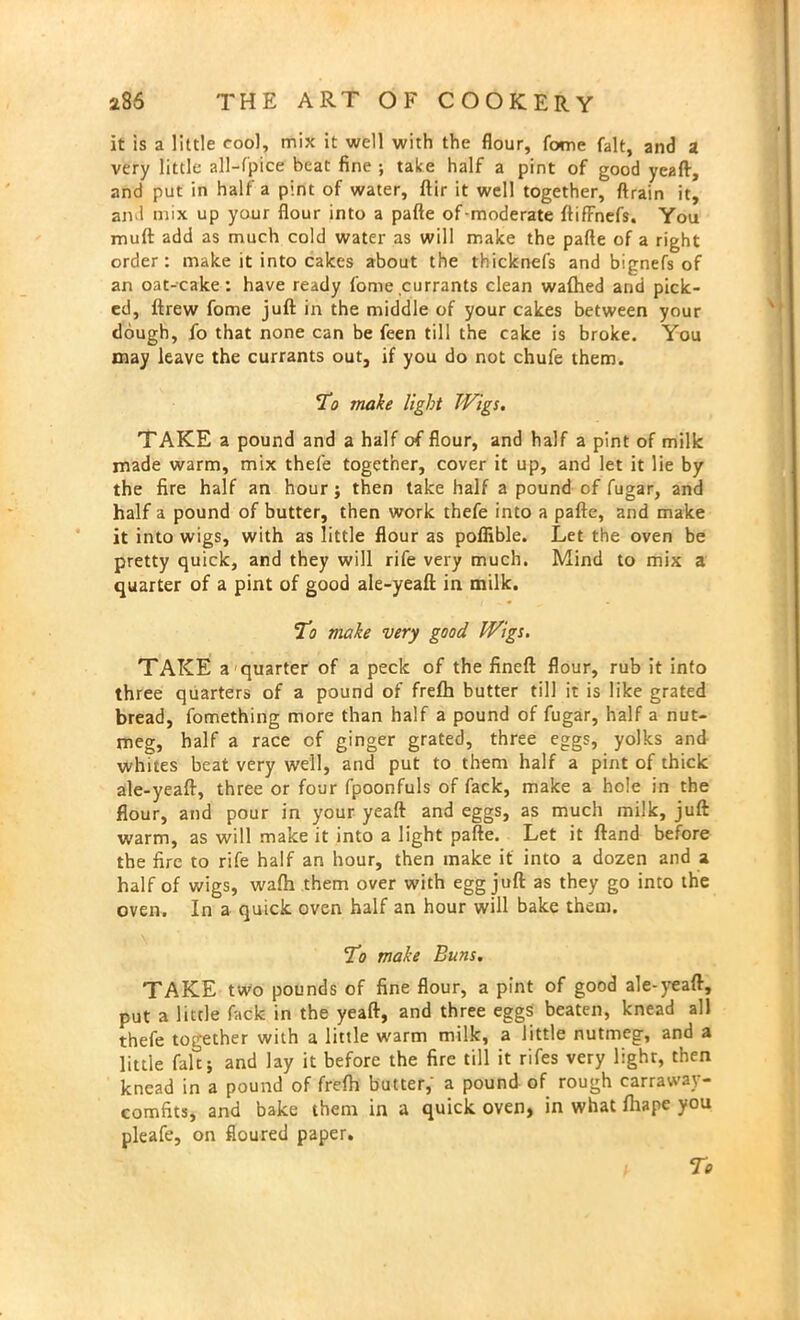 it is a little cool, mix it well with the flour, fome fait, and a very little all-fpice beat fine ; take half a pint of good yeaft, and put in half a pint of water, ftir it well together, ftrain it, and nnx up your flour into a pafte of-moderate ftifFnefs. You muft add as much cold water as will make the pafte of a right order: make it into cakes about the thicknefs and bignefs of an oat-cake: have ready fome currants clean wafhed and pick- ed, ftrew fome juft: in the middle of your cakes between your dough, fo that none can be feen till the cake is broke. You may leave the currants out, if you do not chufe them. To make light Wigs. TAKE a pound and a half of flour, and half a pint of milk made warm, mix thefe together, cover it up, and let it lie by the fire half an hour; then take half a pound of fugar, and half a pound of butter, then work thefe into a pafte, and make it into wigs, with as little flour as poflible. Let the oven be pretty quick, and they will rife very much. Mind to mix a quarter of a pint of good ale-yeaft in milk. To make very good Wigs. TAKE a quarter of a peck of the fineft flour, rub it into three quarters of a pound of frefh butter till it is like grated bread, fomething more than half a pound of fugar, half a nut- meg, half a race of ginger grated, three eggs, yolks and whites beat very well, and put to them half a pint of thick ale-yeaft, three or four fpoonfuls of fack, make a hole in the flour, and pour in your yeaft and eggs, as much milk, juft warm, as will make it into a light pafte. Let it ftand before the fire to rife half an hour, then make it into a dozen and a half of wigs, wafh them over with egg juft as they go into the oven. In a quick oven half an hour will bake them. To make Buns. TAKE two pounds of fine flour, a pint of good ale-yeaft, put a little fack in the yeaft, and three eggs beaten, knead all thefe together with a little warm milk, a little nutmeg, and a little fait j and lay it before the fire till it rifes very light, then knead in a pound of frefh butter, a pound of rough carraway- comfits, and bake them in a quick oven, in what fliape you pleafe, on floured paper. To