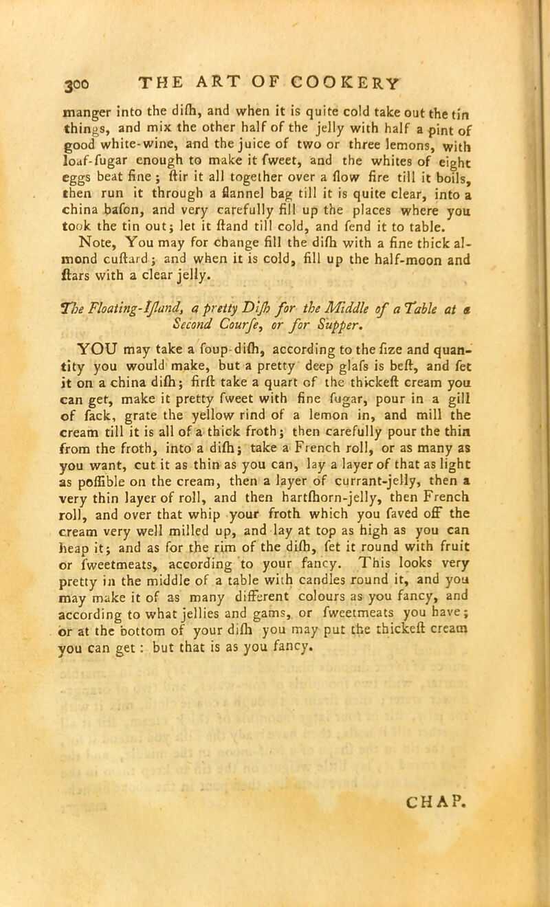 manger into the difh, and when it is quite cold take out the tin things, and mix the other half of the jelly with half a pint of good white-wine, and the juice of two or three lemons, with loaf-fugar enough to make it fweet, and the whites of eight eggs beat fine ; ftir it all together over a flow fire till it boils, then run it through a flannel bag till it is quite clear, into a china bafon, and very carefully fill up the places where you took the tin out; let it (land till cold, and fend it to table. Note, You may for change fill the difh with a fine thick al- mond cuftard; and when it is cold, fill up the half-moon and ftars with a clear jelly. The Floating-Ijland, a pretty Dijh for the Middle of a Table at a Second Courfe, or for Supper. YOU may take a foup difh, according to thefize and quan- tity you would make, but a pretty deep glafs is beft, and fet it on a china dilh; firft take a quart of the thickeft cream you can get, make it pretty fweet with fine fugar, pour in a gill of fack, grate the yellow rind of a lemon in, and mill the cream till it is all of a thick froth; then carefully pour the thin from the froth, into a difh; take a French roll, or as many as you want, cut it as thin as you can, lay a layer of that as light as poffible on the cream, then a layer of currant-jelly, then a very thin layer of roll, and then hartfhorn-jelly, then French roll, and over that whip your froth which you faved off the cream very well milled up, and lay at top as high as you can heap it; and as for the rim of the difh, fet it round with fruit or fweetmeats, according to your fancy. This looks very pretty in the middle of a table with candles round it, and you may make it of as many different colours as you fancy, and according to what jellies and gams, or fweetmeats you have; or at the bottom of your difli you may put the thickeft cream you can get: but that is as you fancy. CHAP.