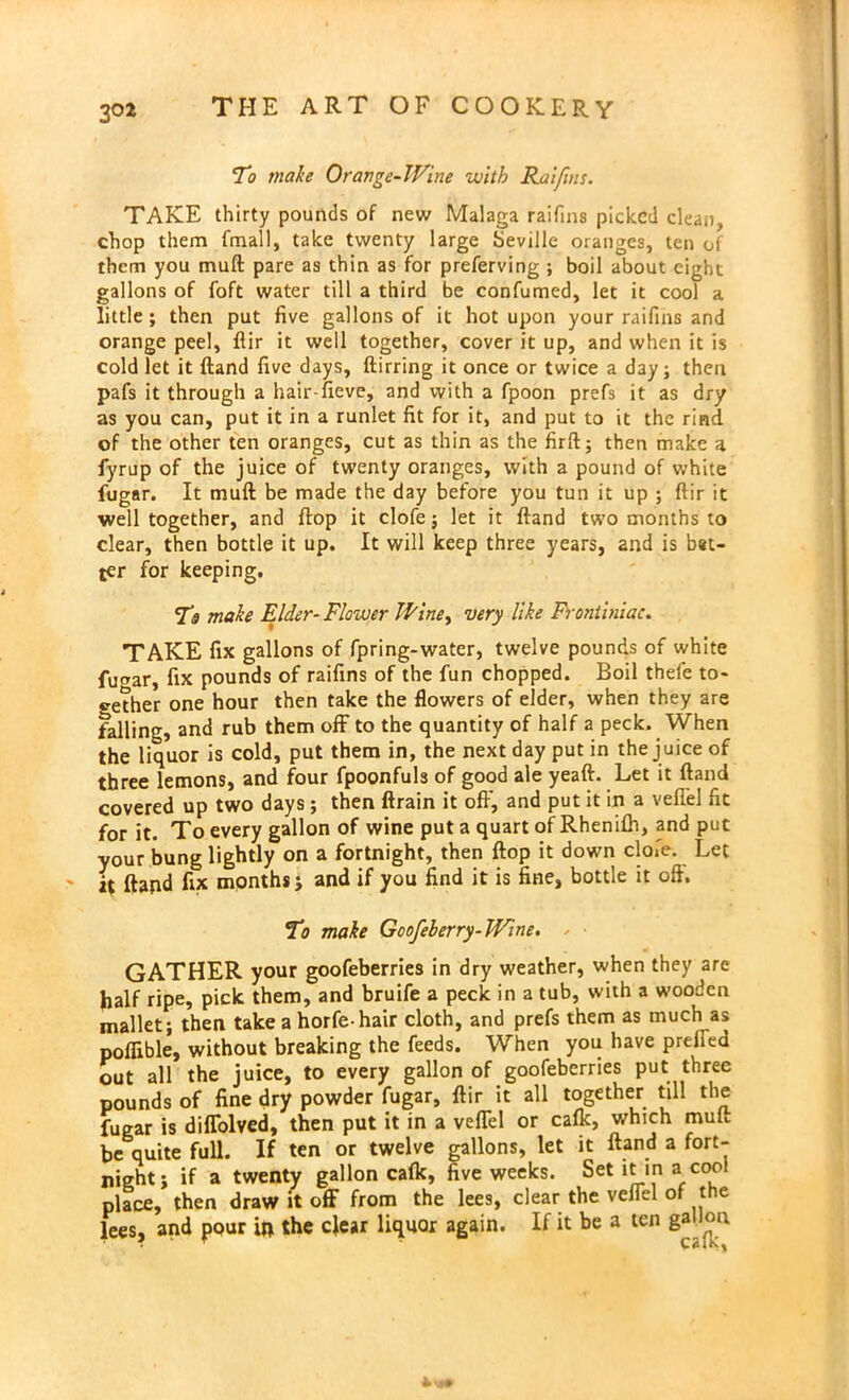 To make Orange-Wine with Raifins. TAKE thirty pounds of new Malaga raifins picked clean, chop them fmall, take twenty large Seville oranges, ten of them you muft pare as thin as for preferving ; boil about eight gallons of foft water till a third be confumed, let it cool a little ; then put five gallons of it hot upon your raifins and orange peel, ftir it well together, cover it up, and when it is cold let it ftand five days, ftirring it once or twice a day; then pafs it through a hair-fieve, and with a fpoon prefs it as dry as you can, put it in a runlet fit for it, and put to it the rind of the other ten oranges, cut as thin as the firft; then make a fyrup of the juice of twenty oranges, with a pound of white fugar. It muft be made the day before you tun it up ; ftir it well together, and ftop it clofe; let it ftand two months to clear, then bottle it up. It will keep three years, and is bat- ter for keeping. To make Elder- Flower Wine, very like Frontiniac. TAKE fix gallons of fpring-water, twelve pounds of white fu^ar, fix pounds of raifins of the fun chopped. Boil thele to- gether one hour then take the flowers of elder, when they are falling, and rub them off to the quantity of half a peck. When the liquor is cold, put them in, the next day put in the j uice of three lemons, and four fpoonfuls of good ale yeaft. Let it ftand covered up two days; then ftrain it off, and put it in a veflel fit for it. To every gallon of wine put a quart of Rhenifti, and put your bung lightly on a fortnight, then ftop it down clofe. Let it ftand fix months j and if you find it is fine, bottle it oft. To make Goofeberry-Wine. - ■ GATHER your goofeberries in dry weather, when they are half ripe, pick them, and bruife a peck in a tub, with a wooden mallet; then take a horfehair cloth, and prefs them as much as poflible, without breaking the feeds. When you have prefled out all the juice, to every gallon of goofeberries put three pounds of fine dry powder fugar, ftir it all together till the fugar is diffolved, then put it in a veflel or calk, which mun be quite full. If ten or twelve gallons, let it ftand a fort- night; if a twenty gallon calk, five weeks. Set it in a cool place, then draw it off from the lees, clear the veflel of the lees, and pour in the clear liquor again. If it be a ten gallon