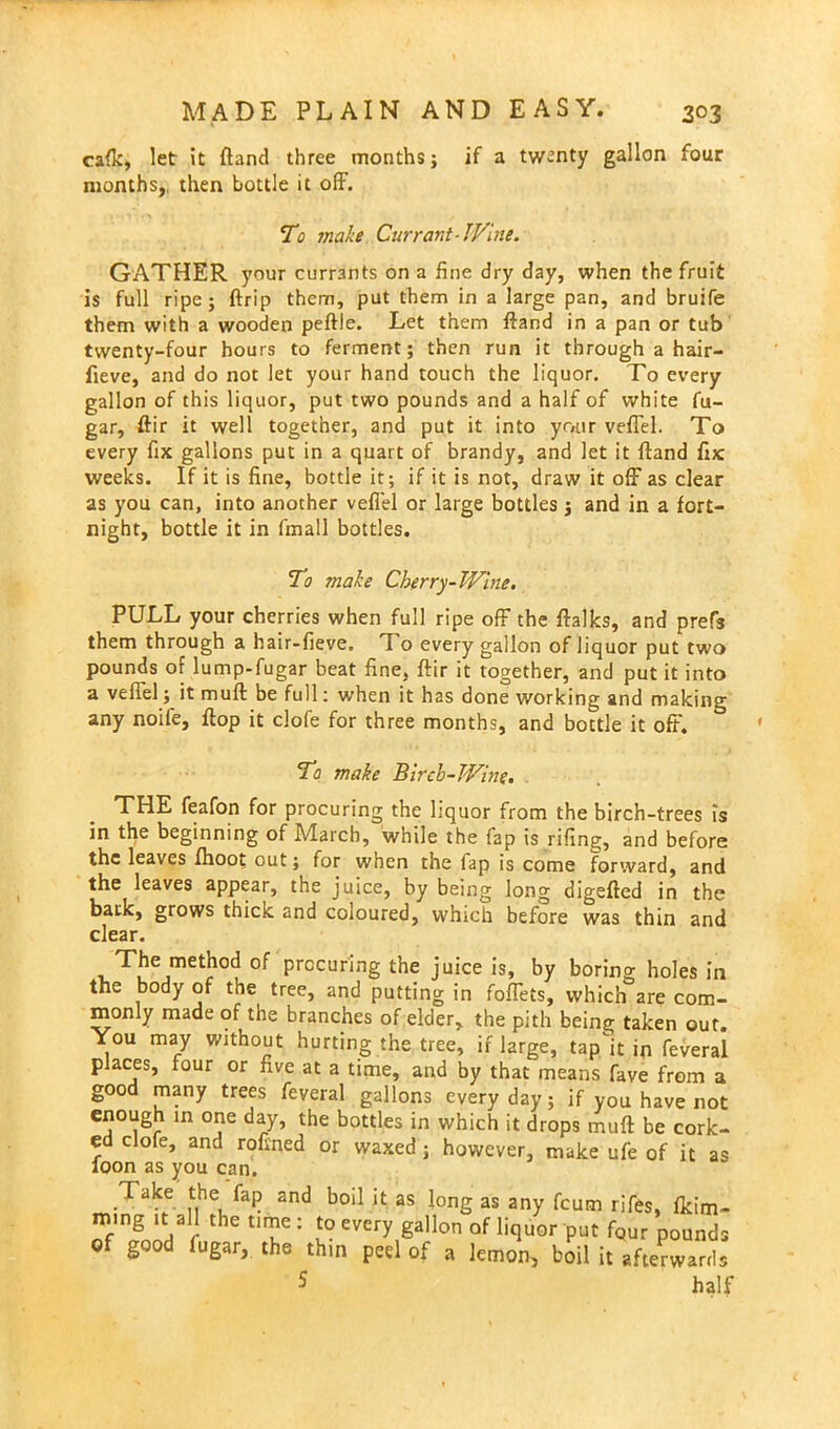 cafic, let it (land three months; if a twenty gallon four months,, then bottle it off. To make Currant-Wine. GATHER your currants on a fine dry day, when the fruit is full ripe; ftrip them, put them in a large pan, and bruife them with a wooden peftle. Let them ftand in a pan or tub twenty-four hours to ferment; then run it through a hair- fieve, and do not let your hand touch the liquor. To every gallon of this liquor, put two pounds and a half of white fu- gar, ftir it well together, and put it into your veffel. To every fix gallons put in a quart of brandy, and let it ftand fix weeks. If it is fine, bottle it; if it is not, draw it off as clear as you can, into another veffel or large bottles 3 and in a fort- night, bottle it in fmall bottles. To make Cherry-Wine. PULL your cherries when full ripe off the ftalks, and prefs them through a hair-fieve. To every gallon of liquor put two pounds of lump-fugar beat fine, ftir it together, and put it into a veffel; it muft be full: when it has done working and making any noife, flop it clofe for three months, and bottle it off. To make Birch-Wine. THE feafon for procuring; the hquor from the birch-trees is in the beginning of March, while the fap is rifing, and before the leaves fhoot out; for when the fap is come forward, and the leaves appear, the juice, by being long digefted in the bark, grows thick and coloured, which before was thin and clear. The method of procuring the juice is, by boring holes in the body of tne tree, and putting in foffets, which are com- monly made of the branches of elder, the pith being taken out. You may without hurting the tree, if large, tap it in feveral places, four or five at a time, and by that means fave from a good many trees feveral gallons everyday; if you have not enough in one day, the bottles in which it drops muft be cork- ed clofe, and roftned or waxed; however, make ufe of it as loon as you can. Take the fap and boil it as Jong as any fcum rifes, fkim- mmg it all the time : to every gallon of liquor put fQUr pounds of good fugar, the thin peel of a lemon, boil it afterwards 5 half