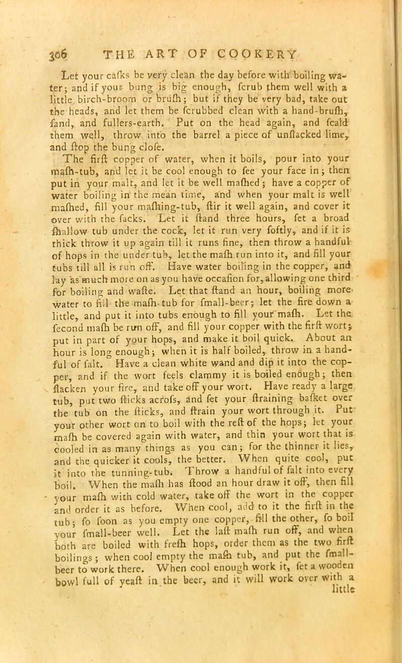 Let your cafks be very clean the day before with boiling wa- ter; and if your bung is big enough, fcrub them well with a little birch-broom or brufh; but if they be very bad, take out the heads, and let them be fcrubbed clean with a hand-brufh, fand, and fullers-earth. Put on the head again, and fcald them well, throw into the barrel a piece of unflacked lime, and flop the bung clofe. The firft copper of water, when it boils, pour into your mafh-tub, and let it be cool enough to fee your face in; then: put in your malt, and let it be well mafhed ; have a copper of water boiling in the mean time, and when your malt is well mafhed, fill your mafhing-tub, ftir it well again, and cover it over with the facks. Let it ftand three hours, fet a broad fhallow tub under the cock, let it run very foftly, and if it is thick throw it up again till it runs fine, then throw a handful of hops in the under tub, let the mafh run into it, and fill your tubs till all is run off. Have water boiling in the copper, and lay as much-more on as you have occafion for,allowing one third for boiling and wafte. Let that ftand an hour, boiling more^ water to fill the mafh-tub for fmall-beer; let the fire down a little, and put it into tubs enough to fill your mafh. Let the. fecond mafh be run off, and fill your copper with the firft wort; put in part of your hops, and make it boil quick. About an hour is long enough; when it is half boiled, throw in a hand- ful of fait. ° Have a clean white wand and dip it into the cop- per, and if the wort feels clammy it is boiled enough; then v. flacken your fire, and take off your wort. Have ready a large tub, put two flicks acrofs, and fet your ftraining bafket over the tub on the flicks, and ftrain your wort through it. Pur your other wort on to boil with the reft of the hops; let your mafh be covered again with water, and thin your wort that is cooled in a3 many things as you can; for the thinner it wes, and the quicker it cools, the better. When quite cool, put it into the tunning-tub. Throw a handful of fait into every ■boil. When the mafh has flood an hour draw it off, then fill • your mafh with cold water, take off the wort in the copper and order it as before. When cool, add; to it the firft in the tub; fo foon as you empty one copper, fill the other, fo boil your fmall-beer well. Let the lafl mafh run off, and when both are boiled with frefh hops, order them as the two firft boilings; when cool empty the inafii tub, and put the fmall- beer to work there. When cool enough work it, fet a wooden bowl full of yeaft in the beer, and it will work over with a little