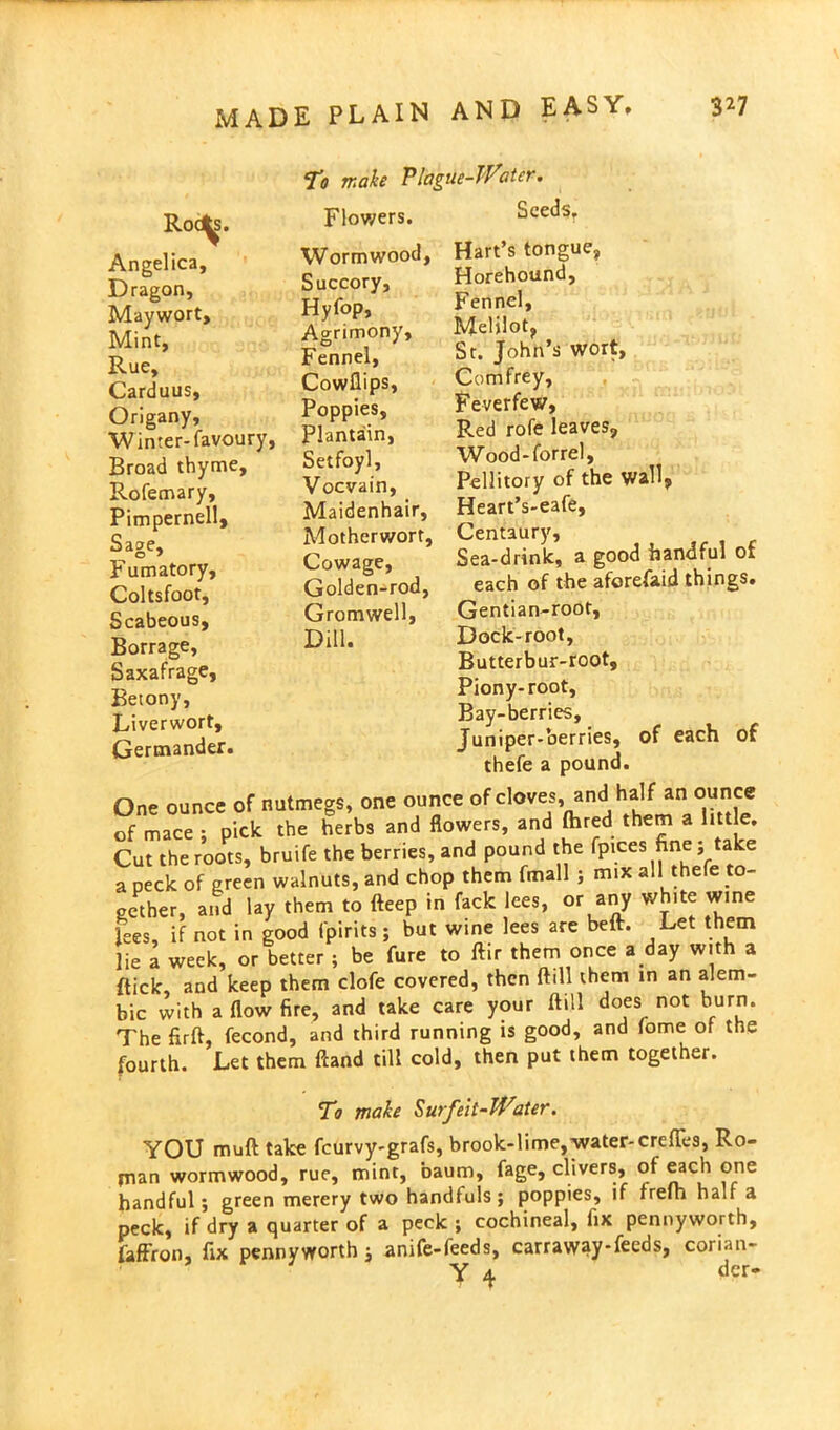 Roa^s. Angelica, Dragon, Maywort, Mint, Rue, Carduus, Origany, W inter- favoury, Broad thyme, Rofemary, Pimpernell, Sage, Fumatory, Coltsfoot, Scabeous, Borrage, Saxafrage, Beiony, Liverwort, Germander. To make Plague-Water. Flowers. Seeds. Wormwood, Succory, Hyfop, Agrimony, Fennel, Cowflips, Poppies, Plantain, Setfoyl, Vocvain, Maidenhair, Motherwort, Cowage, Golden-rod, Gromwell, Dill. Hart’s tongue, Horehound, Fennel, Melilot, St. John’s wort, Comfrey, Feverfew, Red rofe leaves, Wood-forrel, Pellitory of the wall, Heart’s-eafe, Centaury, Sea-drink, a good handful of each of the aferefaid things. Gentian-root, Dock-root, Butterbur-root, Piony- root. Bay-berries, Juniper-berries, of each of thefe a pound. One ounce of nutmegs, one ounce of cloves, and half an ounce of mace ; pick the herbs and flowers, and ftued them a little. Cut the roots, bruife the berries, and pound the fpices fine; a e a peck of green walnuts, and chop them fmall ; mix all thefe to- gether, and lay them to fteep in fack lees, or any white wine lees, if not in good fpirits; but wine lees are beft. Let them lie a week, or better ; be fure to ftir them once a day with a {tick, and keep them clofe covered, then ftill them in an alem- bic with a flow fire, and take care your ftill does not burn. The fir ft, fecond, and third running is good, and fome of the fourth. Let them ftand till cold, then put them together. To make Surfeit-Water. YOU muft take feurvy-grafs, brook-lime, water-crefies, Ro- jnan wormwood, rue, mint, baum, fage, clivers, of each one handful; green merery two handfuls; poppies, if frefh half a peck, if dry a quarter of a peck ; cochineal, fix pennyworth, faffron, fix pennyworth; anife-feeds, carraway-feeds, corian- Y 4 der-