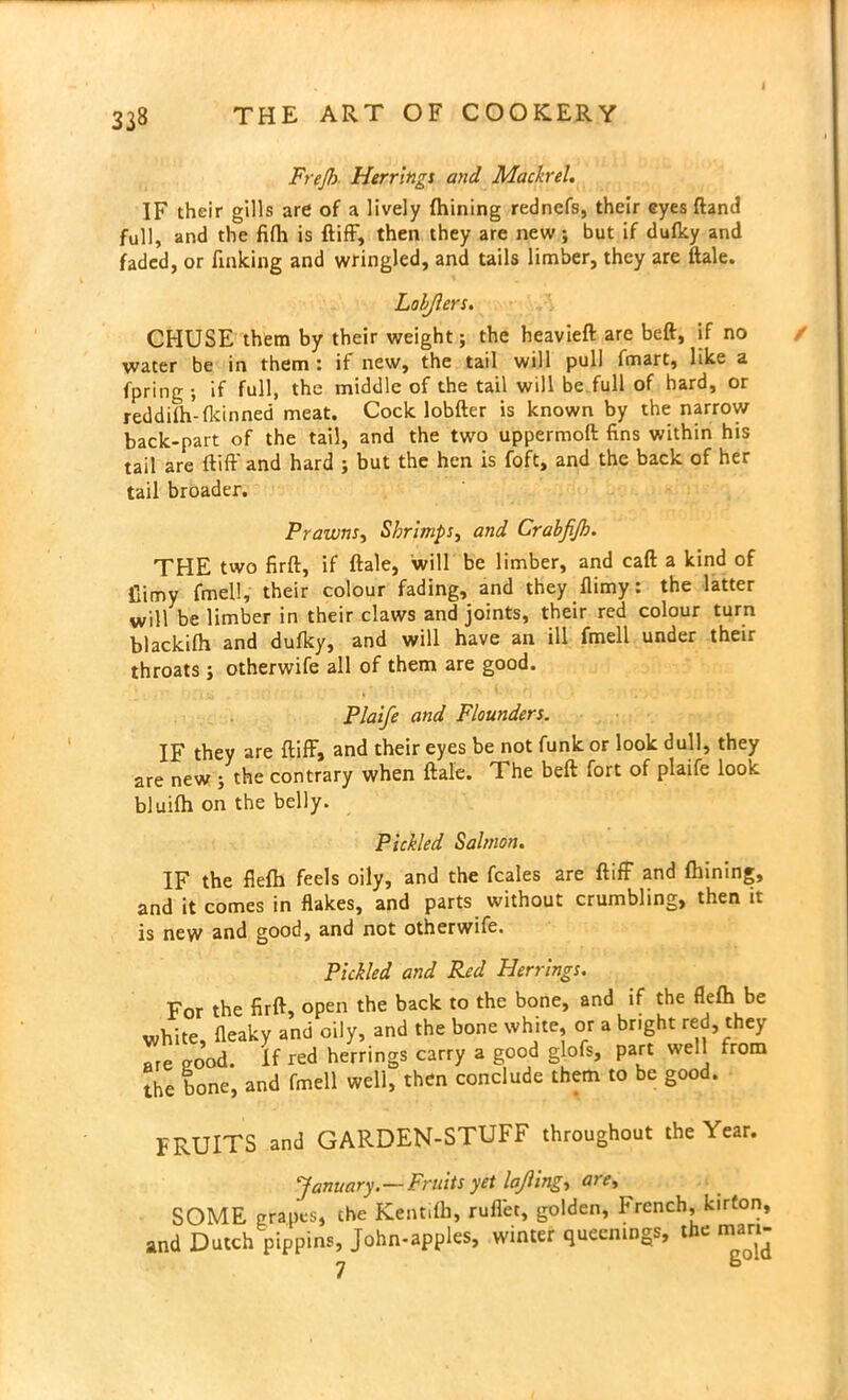 FreJJ) Herrings and Mach-el. IF their gills are of a lively fhining redncfs, their eyes ftand full, and the fifli is {tiff, then they are new; but if dufky and faded, or finking and wringled, and tails limber, they are ftale. Lobjlers. CHUSE them by their weight; the heavieft are beft, if no water be in them : it new, the tail will pull fmart, like a fpring ; if full, the middle of the tail will be full of hard, or reddifh-fkinned meat. Cock lobfter is known by the narrow back-part of the tail, and the two uppermoft fins within his tail are ftiff' and hard ; but the hen is foft, and the back of her tail broader. Prawns, Shrimps, and Crabfijh. THE two firft, if ftale, will be limber, and caft a kind of fiimy fmell, their colour fading, and they {limy: the latter will be limber in their claws and joints, their red colour turn blackifh and dufky, and will have an ill fmell under their throats ; otherwife all of them are good. Plaife and Flounders. IF they are ftiff, and their eyes be not funk or look dull, they are new ; the contrary when ftale. The beft fort of plaife look bluifh on the belly. Pickled Salmon. IF the fiefh feels oily, and the fcales are ftiff and finning, and it comes in flakes, and parts without crumbling, then it is new and good, and not otherwife. Pickled and Red Herrings. For the firft, open the back to the bone, and if the flefh be white, {leaky and oily, and the bone white, or a bright red, they Tre eood. If red herrings carry a good glofs, part well from the bone, and fmell well, then conclude them to be good. FRUITS and GARDEN-STUFF throughout the Year. January.—Fruits yet lajlingt are, SOME grapes, the Kentifh, ruflec, golden, French, kirfon, and Dutch pippins, John-apples, winter queenmgs, the man-