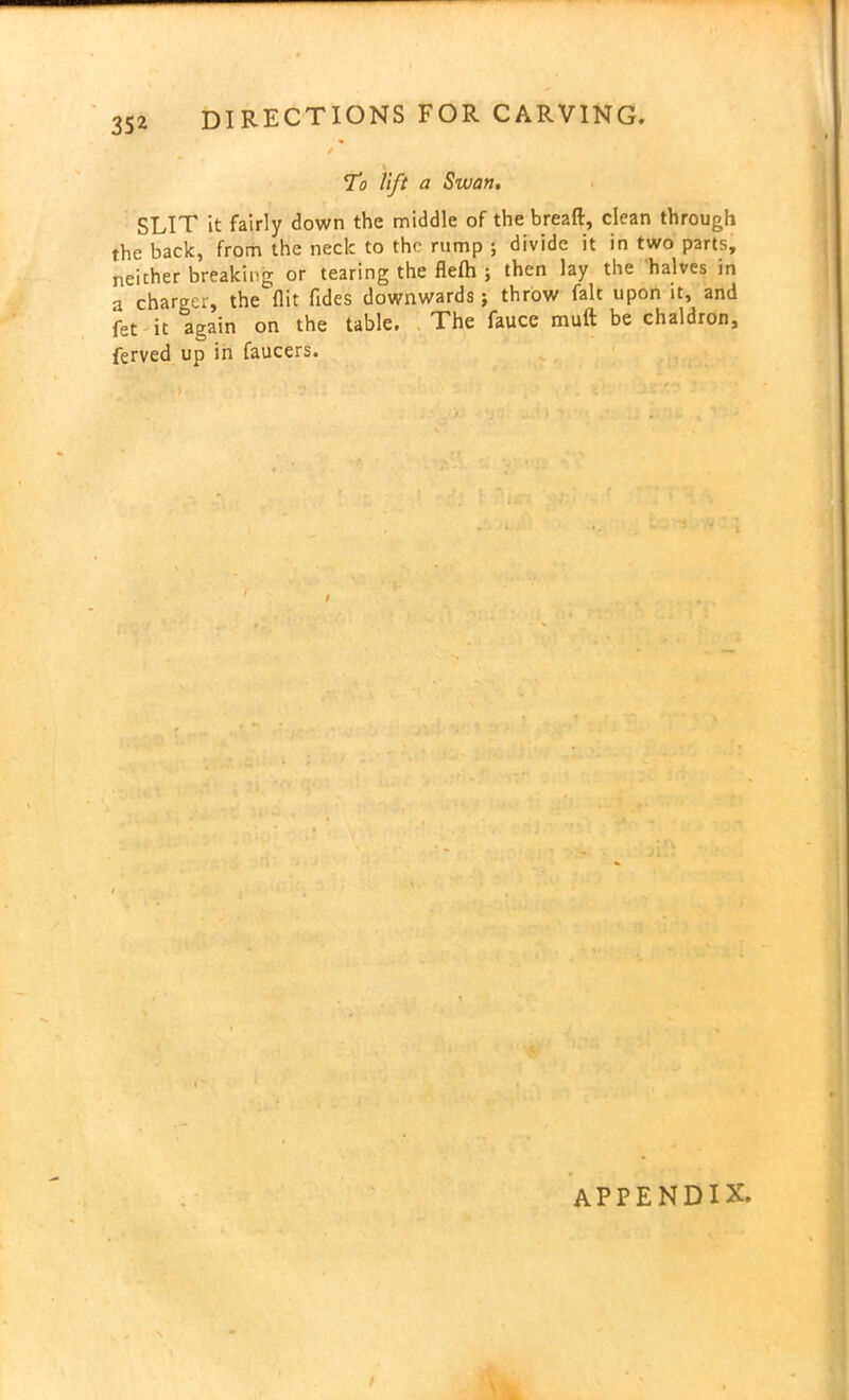 To lift a Swan. SLIT it fairly down the middle of the bread, clean through the back, from the neck to the rump ; divide it in two parts, neither breaking or tearing the fleih ; then lay the halves in a charger, the flit Tides downwards; throw fait upon it, and fet it again on the table. The fauce nauft be chaldron, ferved up in faucers. appendix.