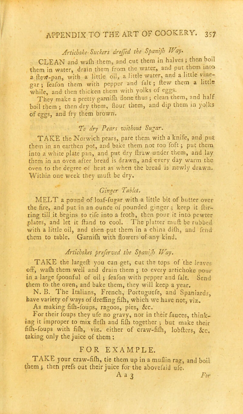 Artichoke■ Suckers drejfed the Spanijh Way. CLEAN and wafh them, and cut them in halves; then boil them in water, drain them from the water, and put them into a fteW-pan, with a little oil, a little water, and a little vine- gar ; feafon them with pepper and lalt ; itew them a littlff while, and then thicken them with yolks of eggs. They make a pretty gamsfh done thus ; clean them, and half boil them ; then dry them, flour them, and dip them in yolks of eggs, and fry them brown. To dry Pears without Sugar. TAKE the Norwich pears, pare them with a knife, and put them in an earthen pot, and bake them not too foft ; put them into a white plate pan, and put dry draw under them, and lay them i-n an oven after bread is drawn, and every day warm the oven to the degree of heat as when the bread is newly drawn* Within one week they rnuft be dry. ^ — » Ginger Tablet. MELT a pound of loaf-fugar with a little bit of butter over the fire, and put in an ounce of pounded ginger; keep it flir- ting till it begins to rife into a froth, then pour it into pewter plates, and let it Hand to cool. The platter muft be rubbed, with a little oil, and then put them in a china difh, and fend them to table. Garnifh with flowers of any kind. Artichokes preferved the Spanijh Way. TAKE the largefl you can get, cut the tops of the leaves off, wafh them well and drain them ; to every artichoke pour in a large fpoonful of oil ; feafon with pepper and fait. Send them to the oven, and bake them, they will keep a year. N. B. The Italians, French, Portuguefe, and Spaniards, have variety of ways of dreffing fifh, which we have not, viz. As making fifh-foups, ragoos, pies, &c. For their foups they ufe no gravy, nor in their fauces, think- ing it improper to mix flefh and fifh together ; but make their fifh-foups with fifh, viz. either of craw-fifh, lobfters, &c, taking only the juice of them ; FOR EXAMPLE. TAKE your craw-fifh, tie them up in a muflin rag, and boil them i then prefs out their juice for the abovefaid ufe. A a 3 For