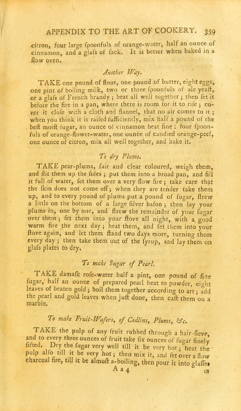 citron, four large fpoonfuls of orange-water, half an ounce of cinnamon, and a glafs ot fack. It is better when baked in a How oven. Another Way. TAKE one pound of flour, one pound of butter, eight eggs, one pint of boiling milk, two or three fpoonfuls of ale yeaft, or a glafs of French brandy ; beat all well together ; then fet it before the fire in a pan, where there is room for it to rife ; co- ver it clofe with a cloth and flannel, that no air comes to it ; when you think it is railed fufficiently, mix half a pound of the bell moift lugar, an ounce ot cinnamon beat fine : four fpoon- fuls of orange-flower-water, one ounce of candied orange-peel, one ounce of citron, mix all well together, and bake it. To dry Plums. TAKE pear-plums, fair and clear coloured, weigh them, and flit them up the fides ; put them into a broad pan, and fill it full of water, fet them over a very flow fiie; take care that the Ikin does not come off; when they are tender take them up, and to every pound of plums put a pound of fugar, ftrew a little on the bottom of a large filver bafon ; then lay your plums in, one by one, and ftrew the remainder of your fugar over them ; fet them into your ftove all night, with a good warm fire the next day; heat them, and fet them into your ftove again, and let them ftand two days more, turning them every day ; then take them out of the fyrup, and lay them on glafs plates to dry. To make Sugar of Pearl. TAKE damaflc rofe-water half a pint, one pound of fine fugar, half an ounce of prepared pearl beat to powder, eio-ht leaves of beaten gold ; boil them together according to art; add the pearl and gold leaves when juft done, then caft them on a marble. To make Fruit-Wafers, of Codlins, Plums, TAKE the pulp of any fruit rubbed through a hair-fieve and to every three ounces of fruit take fix ounces of fugar finely lifted. Dry the fugar very well till it be very hot; heat the pulp alfo till It be very hot; then mix it, and fet over a flow charcoal fire, till it be almoft a-boiling, then pour it intoglafle* A a4 0»