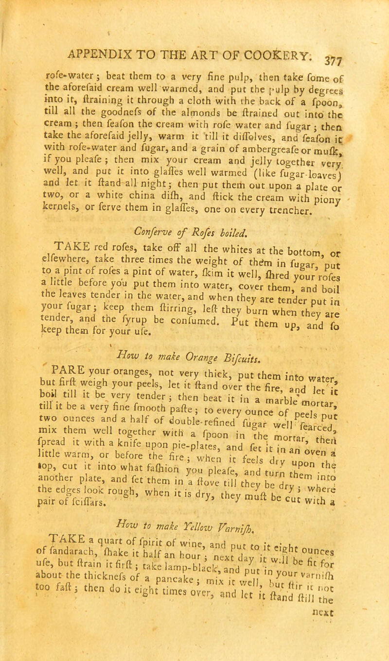 rofe-water; beat them to a very fine pulp, then take fome of the aforefaid cream well warmed, and put the pulp by degrees into it, {training it through a cloth with the back of a fpoon, till all the goodnefs of the almonds be {trained out into the cream ; then feafon the cream with rofe water and fugar ; then take the aforefaid jelly, warm it till it diffolves, and feafon it with rofe-water and fugar, and a grain of ambergreafe or mulk if you pleafe ; then mix your cream and jelly together very well, and put it into glafles well warmed (like fugar loaves’) and let it ftand all night ; then put them out upon a plate or two, or a white china difh, and ftick the cream with piony kernels, or ferve them in glafles, one on every trencher. Conferve of Rofes boiled. TAKE red rofes, take off all the whites at the bottom or elfewhere, take three times the weight of thdm in fugar ’nut to a pint of rofes a pint of water, flc.m it well, {hred your’rofes a little before you put them into water, cover them, and boil the leaves tender in the water, and when they are tender nut in your fugar; keep them flirting, left they burn when they are tender and tne fyrup be conftimed. Put them up, and fo keep them for your ufe. a 10 / 1 * - How to make Orange Bifcuits. PARE your oranges not very thick, put them into water but firft weigh your peels, let it ftand over the fire, and Jet'ir bod till it be very tender ; then beat it in a marble’ mortar .11 it be a very fine fmooth pafte ; to every ounce of peds nut two ounces and a half of double-refined fugar well fei mix them well together with a fpoon in the mortar fpread it with a knife upon pie-plates and fee ir \ ’ ^efl li..!e warm> or before L ffre/whe 1 feed “7^ »op cut it into what fafhion you pleafe, and turn th - ^ another plate, and fet them in a ftove nil they be dry ^ whe^ ^^,isroush-whcnis dry> 4 ««1 How to make Yelloiv Varnijh. TAKE a quart of fpirit of wine, and put to It e.VU offandarach, {hake it half an hour; next day i w fl k ?CeS too fa ft, then do it eight titnee oler, a 0‘„ 7, it 'the next