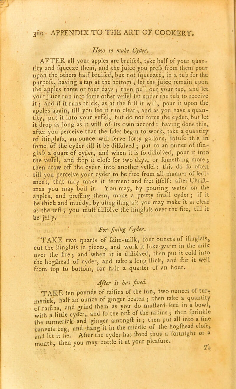 How to make Cyder. AFTER all your apples are bruifed, take half of your quan- tity and fqueeze them', and the juice you prefs from them'pour upon the others half bruifed, but not fqueezed, in a tub for the purpofe, having a tap at the bottom ; let the juice remain upon the apples three or four days; then pull out your tap, and let your juice run into fome other vefTel fet und. r the tub to receive it; and if it runs thick, as at the firft it will, pour it upon the apples again, till you fee it run clear •, and as you have a quan- tity, put it into your vefTel, but do not force the cyder, but let it drop as long as it will of its own accord : having done this, after you perceive that the Tides begin to work, take a quantity of ifinglafs, an ounce will ferve forty gallons, infufe this in fome of the cyder till it be difTolved ; put to an ounce of ifin- glafs a quart of cyder, and when it is fo difTolved, pour it into the vefTel, and flop it clofe for two days, or fomething more ; then draw off the cyder into another vefTel : this do fo often till you perceive your cyder to be free from all manner of fedi- ment, that may make it ferment and fret itfelf: after Chrift- mas you may boil it. You may, by pouring water on the apples, and prefling them, make a pretty fmall cyder; if it be thick and muddy, by ufing ifinglafs you may make it as clear as the reft; you muft diffolve the ifinglafs over the fire, till it be jelly. For fining Cyder. TAKE two quarts of fkim-milk, four ounces of ifinglafs, cut the ifinglafs in pieces, and work it luke-ivarm in the milk over the fire ; and when it is difTolved, then put it cold into the hogfhead of cyder, and take a long flick, and ftir it well from top to bottom, for half a quarter of an hour. Jfter it has fined. TAKE ten pounds of raifins of the fun, two ounces of turr merick, half an ounce of ginger beaten ; then take a quantity Of raifins, and grind them as you do muftard-feed in a bowl, with a little cycler, and fo the reft of the raiiins; then fprmkle the turmerick and ginger amongft it ; then put all into a fine canvafs bag, and hang it in the middle of the hogfhead dole, and let it lie. After the cyder has flood thus a fortnight or a month, then you may bottle it at your pleafure.