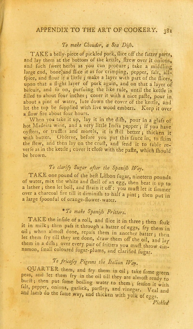 To make Chouder, a Sea DiJI). TAKE a belly- piece of pickled pork, flice off the fatter parts, and lay them at the bottom of the kettle, ftrew over it onions, and fuch fweet herbs as you can procure; take a middling large cod, bonejand flice it as for crimping, pepper, fait, all- fpice, and flour it a little ; make a layer with part of the ilices, upon that a flight layer of pork again, and on that a layer of bifcuit, and I'o on, purfuing the like rule, until the kettle is filled to about four inches ; cover it with a nice pafte, pour in about a pint of water, lute down the cover of the kettle, and let the top be fupplied with live wood embers. Keep it over a flow fire about four hours. When you take it up, lay it in the difh, pour in a glafs of hot Madeira wine, and a very little India pepper; if you have oyfters, or truffles and morels, it is ftill better; thicken it with butter. Obferve, before you put this fauce in, to fkim the flew, and then lay on the cruft, and fend it to table re- verfe as in the kettle ; cover it clofe with the pafte, which lhould be brown. To clarify Sugar after the SpaniJJo JVay. TAKE one pound of the beft Lifbon fugar, nineteen pounds of water, mix the white and fhell of an egg, then beat it up to a lather ; then let boil, and ftrain it off: you muft let it fimmer over a charcoal fire till it diminifh to half a pint; then put in a large fpoonful of orange-flower-water. * To make Spanijh Fritters. TAKE the infide of a roll, and flice it in three; then foak it in milk; then pafs it through a batter of eggs, fry them in oil ; when almolt done, repals them in another batter- then let them fry till they are done, draw them off the oil, and lav them in a difh ; over every pair of fritters you muft throw cin- namon, fmal 1 coloured fugar-plums, and clarified fugar. To fncafey Pigeons the Italian Way. QUARTER them, and fry them in oil; take fume green peas and let them fry in the oil till they are almoft ready to built, then put fome boiling water to them ; feafon it with ,°uni0rnS’ 8arllck’ Par%» and vinegar. Veal and and lamb do the fame way, and thicken with yoik of eggs. b Pickled