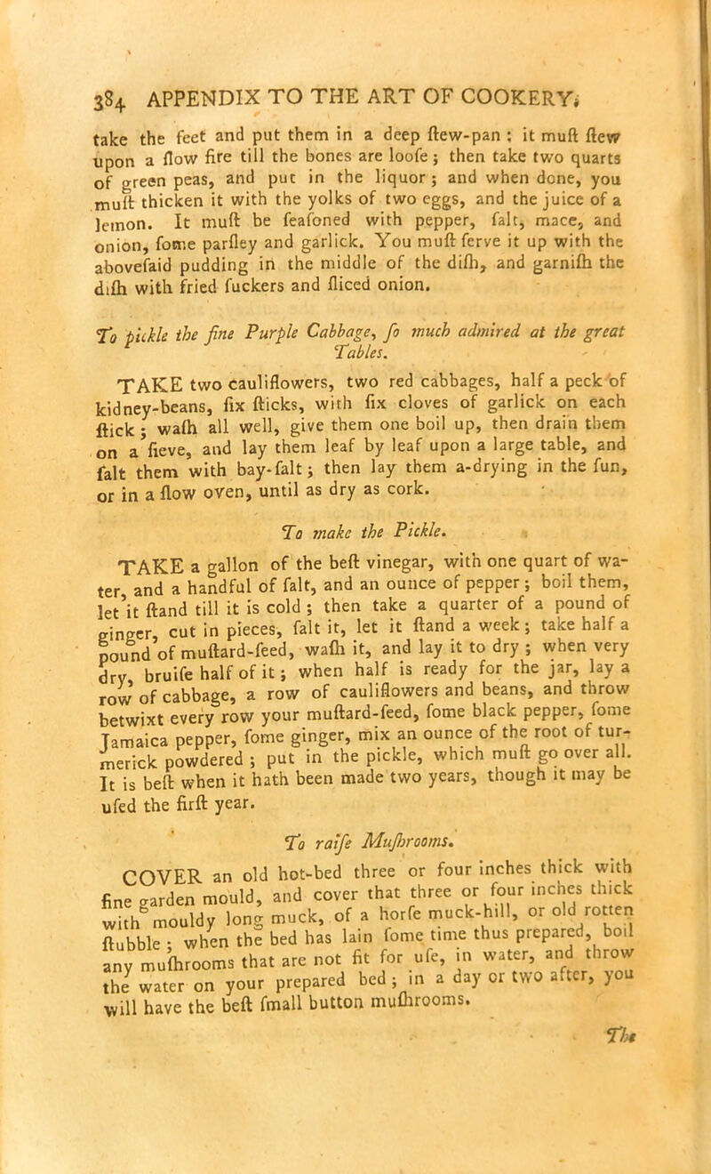 take the feet and put them in a deep ftew-pan : it muft flew upon a flow fire till the bones are loofe; then take two quarts of green peas, and put in the liquor ; and when done, you mult thicken it with the yolks of two eggs, and the juice of a lemon. It muft be feafoned with pepper, fait, mace, and onion, fome parfley and garlick. You muftfcrve it up with the abovefaid pudding in the middle of the dilb, and garnifh the difh with fried fuckers and fliced onion. To tickle the fine Purple Cabbage, fo much admired at the great Tables. TAKE two cauliflowers, two red cabbages, half a peck of kidney-beans, fix fticks, with fix cloves of garlick on each flick • walh all well, give them one boil up, then drain them on aVieve, and lay them leaf by leaf upon a large table, and fait them with bay-fait; then lay them a-drying in the fun, or in a flow oven, until as dry as cork. To make the Pickle. TAKE a gallon of the beft vinegar, with one quart of wa- ter and a handful of fait, and an ounce of pepper; boil them, let’it ftand till it is cold ; then take a quarter of a pound of ginger cut in pieces, fait it, let it ftand a week; take half a pound of muftard-feed, wafh it, and lay it to dry ; when very dry bruife half of it; when half is ready for the jar, lay a row of cabbage, a row of cauliflowers and beans, and throw betwixt every row your muftard-feed, fome black pepper, fome Jamaica pepper, fome ginger, mix an ounce of the root of tur- merick powdered ; put in the pickle, wh.ch muft go over all. It is beft when it hath been made two years, though it may be ufed the firft year. To raife Mtifljrooms. COVER an old hot-bed three or four inches thick with fine warden mould, and cover that three or four inches thick withmouldy long muck, of a horfe muck-hill, or old rotten ftubble • when thS bed has lain fome time thus prepared boil any mufhrooms that are not fit for ufe, in water, and throw the7 water on your prepared bed ; in a day or two after, you will have the beft fmall button mufhrooms. . • The