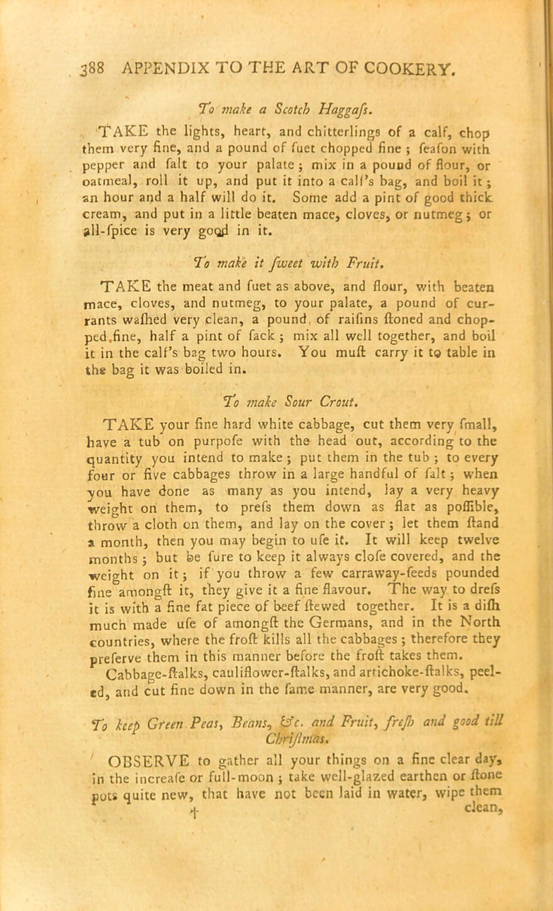 To make a Scotch Haggafs. TAKE the lights, heart, and chitterlings of a calf, chop them very fine, and a pound of fuet chopped fine ; feafon with pepper and fait to your palate; mix in a pound of flour, or oatmeal, roll it up, and put it into a call’s bag, and boil it ; an hour and a half will do it. Some add a pint of good thick cream, and put in a little beaten mace, cloves, or nutmeg; or »ll-fpice is very good in it. To make it fweet with Fruit. TAKE the meat and fuet as above, and flour, with beaten mace, cloves, and nutmeg, to your palate, a pound of cur- rants walhed very clean, a pound, of raifins ftoned and chop- ped,fine, half a pint of fack ; mix all well together, and boil it in the calf’s bag two hours. You mull carry it to table in the bag it was boiled in. To make Sour Crout. TAKE your fine hard white cabbage, cut them very fmall, have a tub on purpofe with the head out, according to the quantity you intend to make; put them in the tub ; to every four or five cabbages throw in a large handful of fait; when you have done as many as you intend, lay a very heavy weight on them, to prefs them down as flat as poffible, throw a cloth on them, and lay on the cover; let them ftand a month, then you may begin to ufe it. It will keep twelve months ; but be 1‘ure to keep it always clofe covered, and the weight on it; if you throw a few carraway-feeds pounded fine amongft it, they give it a fine flavour. The way to drefs it is with a fine fat piece of beef ftewed together. It is a difh much made ufe of amongft the Germans, and in the North countries, where the froft kills all the cabbages ; therefore they preferve them in this manner before the froft takes them. Cabbage-ftalks, cauliflower-ftalks, and arrichoke-ftalks, peel- ed, and cut fine down in the fame manner, are very good. To keep Green Peas, Beans, b'c. and Fruit, frejh and good till Chriflmas. OBSERVE to gather all your things on a fine clear day, in the increafe or full-moon ; take well-glazed earthen or ftone pots quite new, that have not been laid in water, wipe them r + clean,