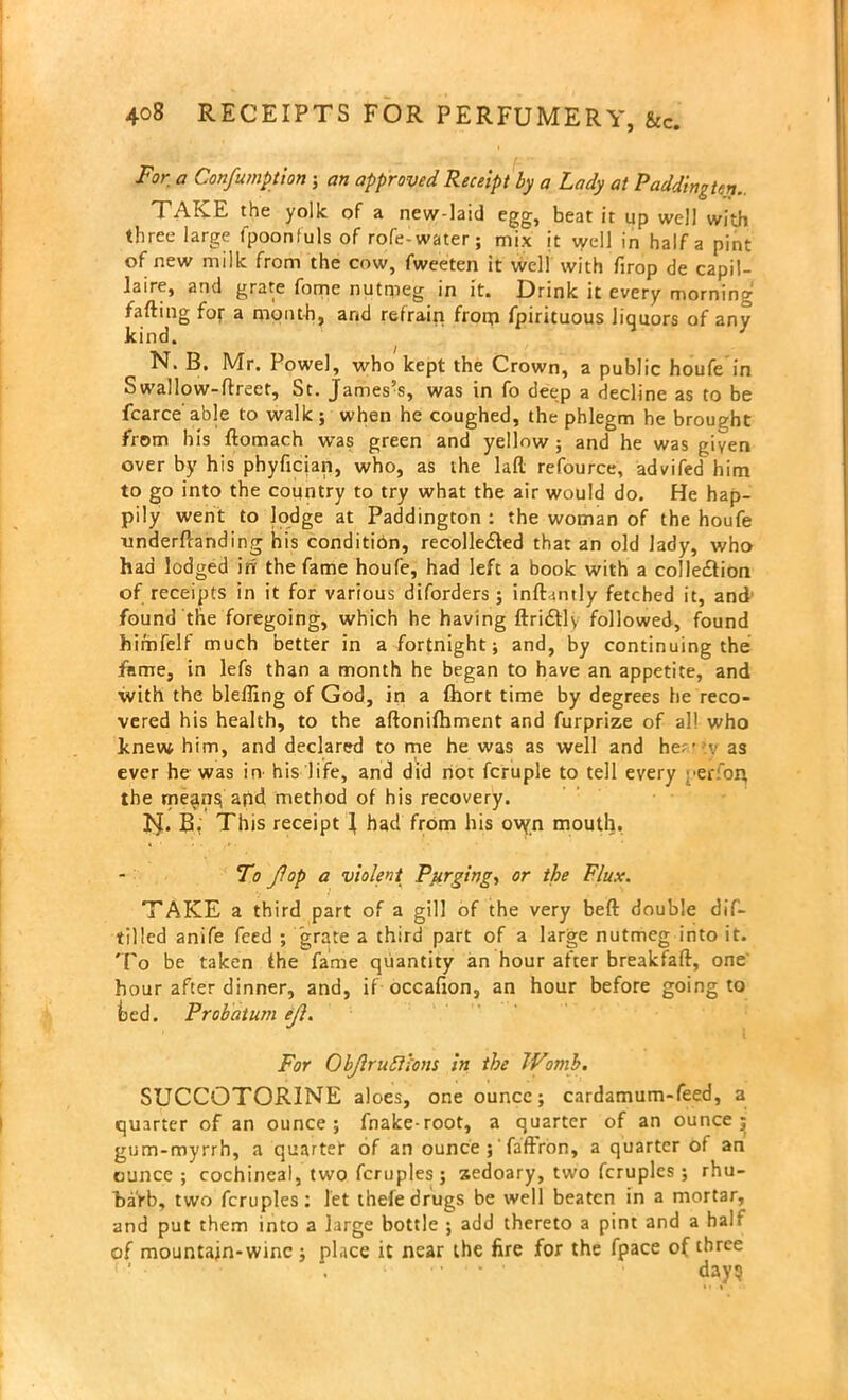 For a Confumption; an approved Receipt by a Lady at Paddington.. TAKE the yolk of a new-laid egg, beat it up well with three large fpoonfuls of rofe-water; mix it well in half a pint of new milk from the cow, fweeten it well with firop de capil- laire, and grate fome nutmeg in it. Drink it every morning fafting for a month, and refrain from fpirituous liquors of any kind. N. B. Mr. Powel, who kept the Crown, a public houfe in S wallow-flreet, St. James’s, was in fo deep a decline as to be fcarce able to walk; when he coughed, the phlegm he brought from his ftomach was green and yellow ; and he was given over by his phyficjan, who, as the lafl: refource, advifed him to go into the country to try what the air would do. He hap- pily went to lodge at Paddington : the woman of the houfe understanding his condition, recolle&ed that an old lady, who had lodged in the fame houfe, had left a book with a collection of receipts in it for various diforders; inftantly fetched it, and found the foregoing, which he having ftriCtly followed, found himfelf much better in a fortnight; and, by continuing the fame, in lefs than a month he began to have an appetite, and with the bleffing of God, in a fhort time by degrees he reco- vered his health, to the aftonifhment and furprize of al! who knew him, and declared to me he was as well and her - :v as ever he was in his life, and did not fcruple to tell every yer’on the me^ns, and method of his recovery. IJ. B, This receipt J had from his ovyn mouth. To fop a violent Purging, or the Flux. TAKE a third part of a gill of the very beft double dif- tilled anife feed ; grate a third part of a large nutmeg into it. To be taken the fame quantity an hour after breakfaft, one' hour after dinner, and, if occafion, an hour before going to bed. Probat urn ef. For Obfrufllons in the Womb. SUCCOTORINE aloes, one ounce; cardamum-feed, a quarter of an ounce; fnake-root, a quarter of an ounce ^ gum-myrrh, a quarter of an ounce ;' faffron, a quarter of an ounce; cochineal, two fcruples; xedoary, two fcruples ; rhu- barb, two fcruples: let thefe drugs be well beaten in a mortar, and put them into a large bottle ; add thereto a pint and a half of mountain-wine ; place it near the fire for the fpace of three