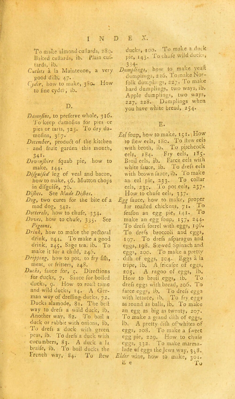 To make almond cuflards, 289. Baked cuHards, ib. Plain cut- tards, ib. Cutlers a la Maintenon, a very good drill, 47. Cyder, how to make, 38a. How to fine cyder, ib. D. Damojtns, to preferve whole, 316. To keep damofins for pies or pies or tarts, 323. To dry da- mofins, 367. December, produft of the kitchen and fruit garden this month, 34*’ , . Devinjbire fquab pie, how to make, 144. Di/gui/ed leg of veal and bacon, how to make, 56. Mutton chops in difguife, 76. Dijfses. See Made Difbes. Dog, two cures for the bite of a mad dog, 342. Dotterels, how to chufe, 334. Doves, how to chufe, 335. See Pigeons. Drink, how to make the pcfloral drink, 244., To make a good drink, Z45. Sage tea, ib. To make it for a child, 246. Dripping, how to pot, to fry fifii, meat, or fritters, 248. Ducks, fauce for, 3. Direflions for ducks, 7, Sauce for boiled ducks, 9. How to road tame and wild ducks, 14. A Ger- man way of drelling ducks, 72. Ducks alamode, 81. The bell way to drefs a wild duck, ib. Another way, 8z. To boil a duck or rabbit with onions, ib. To drefs a duck with green, peas, ib. To drels a duck with cucumbers, 83. A duck a la braife, ib. To boil ducks the French way, 84. To Hew ducks, 100. To make a dork pic, 143. lo chufe wild ducks. Dumplings, how to make yeaft dumplings, 226. Tomake Nor- folk dumplings, 227. To make hard dumplings, two ways, ib. Apple dumplings two ways, 227, 228. Dumplings when you have white bread, 254. E. Eel foup, how to make, 151 • \ How to Hew eels, t8o. To itew eeis with broth, ib. To pi,tchcock eels, 184. Fry eels, 185. Broil eels, ib. Farce ec-ls with white fauce, ib. To drefs eels with brown fauce, ib. To make an eel pie, 233. To collar eels, 233. To pot eels, 237. How to chufe eels, 337. Egg fauce, how to make, proper for roaded chickens, 71. To feafon an egg pie, 141. To make an egg foup, 157, 244. To drefs fotrel with eggs, 196. To drefs broccoli and eggs, 197. To drefs afparagus and eggs, 198. Scewed Spinach and eggs, 200. To make a pretty . dtfh of eggs, 204. Eggs a la tripe, ib. A fricafee of eggs, 205. A ragoo of eggs, ib. How to broil eggs, ib. To drefs eggs vvith bread, 206. To farce eggs, ib. To drefs eggs with lettuce, ib. To fry eggs as round as balls, ib. To make an egg as big as twenty, 207. To make a grand dilh of eggs, ib. A pretty dilh of whites of eggs, 208. To make a fweet egg pie, 229. How to chufe eggs, 332- To make marma- lade ®f eggs the Jews way, 338. Elder wine, how to make, 301- E e To