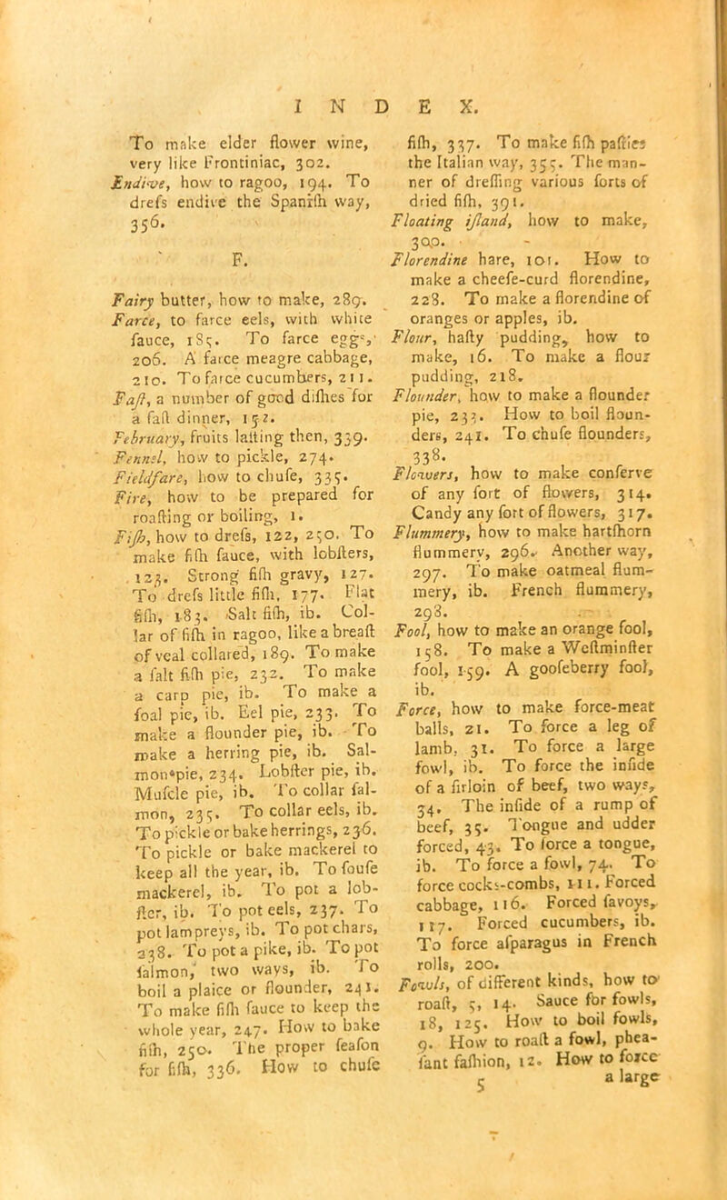 To make elder flower wine, very like Frontiniac, 302. Endive, how to ragoo, 194. To drefs endive the Spanilh way, 356* F. Fairy butter, how to make, 289. Farce, to farce eels, with white fauce, rSq. To farce eggs' 206. A farce meagre cabbage, 210. To farce cucumbers, z 11. Fuji, a number of gcrcd diflies for a fad dinner, 1 jz. February, fruits lading then, 339. Fennel, how to pickle, 274. Fieldfare, how to chufe, 333. Fire, how to be prepared for roafting or boiling, 1. Fijh, how to drefs, 122, 230. To make fifh fauce, with lobilers, 123. Strong fifh gravy, 127. To drefs little fifh, 177. Flat fifh, 183. -Salt fifh, ib. Col- lar of fifh in ragoo, like a bread of veal collared, 189. To make a fait fifh pie, 232, To make a carp pie, ib. To make a foal pie, ib. Eel pie, 233. To make a flounder pie, ib. To make a herring pie, ib. Sal- mon?pie, 234. Lobfter pie, ib. Mufcle pie, ib. To collar fal- mon, 233. To collar eels, ib. To pickle or bake herrings, 236. To pickle or bake mackerel to keep all the year, ib. Tofoufe mackerel, ib. To pot a lob- ficr, ib. To pot eels, 237. To pot lampreys, ib. To pot chars, 338. To pot a pike, ib. To pot faint on/ two ways, ib. To boil a plaice or flounder, 24 J. To make fifh fauce to keep the whole year, 247. How to bake fiih, 250. The proper feafon for fifh, 336. How to chufe fifh, 337. To make fifh paflies the Italian way, 353. The man- ner of drefling various forts of dried fifh, 391. Floating if and, how to make, 3 OP. Florendine hare, tor. How to make a cheefe-curd florendine, 228. To make a florendine of oranges or apples, ib. Flour, hafty pudding, how to make, 16. To make a flour pudding, 218. Flounder, how to make a flounder pie, 233. How to boil floun- ders, 24 j. To chufe flounders, 338- Flowers, how to make conferee of any fort of flowers, 314. Candy any fort of flowers, 317. Flummery, how to make hartfhorn flummery, 296.- Another way, 297. To make oatmeal flum- mery, ib. French flummery, 293. Fool, how to make an orange fool, 158. To make a Weflminfter fool, 159. A goofeberry fool, ib. Force, how to make force-meat balls, 21. To force a leg of lamb, 31. To force a large fowl, ib. To force the infide of a firloin of beef, two way?, 34. The infide of a rump of beef, 35. l ongue and udder forced, 43. To lorce a tongue, ib. To force a fowl, 74. To force cocks-combs, n i. Forced cabbage, 116. Forced lavoys, 117. Forced cucumbers, ib. To force alparagus in French rolls, 200. Fowls, of different kinds, how to' roaft, 5, 14- Sauce for fowls, 18, 125. How to boil fowls, 9. How to roaft a fowl, phea- fant fafliion, 12. How to foicc - a large /