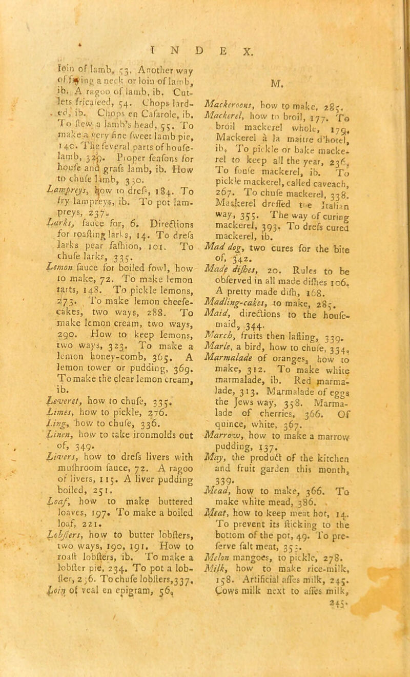 foin of lamb, 33, Another way °l tuning a neck or loin of lamb, ib. A ragoo of lamb, ib. Cut- lets frjcaleed, 34. Chops l.ird- . id, ib. Chops en Cafarole, ib, '1 o ficw a lamb’s head, 55. To make a very line fwcet lamb pie, 1 4c. Tlie leveral parts of houfe- lamb, 32^. Proper feafons for houfe and grafs lamb, ib. How to chufe lamb, 3 ,0. Lampreys, fyow to drefl, 184. To fry lampreys, ib. To pot lam- preys, 237. Larks, fauce for, 6. Directions for roafting larks, 14. To drefs larks pear fafhion, 101. To chufe larks, 333. Lemon fauce for boiled fowl, how to make, 72. To make lemon tfirts, 148. To pickle lemons, 273. To make lemon cheefe- cakes, tsvo ways, 288. To make lemon cream, two ways, 290. How to keep lemons, two ways, 323, To make a lemon honey-comb, 365. A lemon tower or pudding, 369. To make the clear lemon cream, ib. Leveret, how to chufe, 333. Lanes, how to pickle, 276. Ling, how to chufe, 336. Linen, how to take ironmolds out of, 349. Livers, how to drefs livers with muihroom fauce, 72. A ragoo of livers, 115. A liver pudding boiled, 251. Loaf, how to make buttered loaves, 197. To make a boiled loaf, 221. Loljlers, how to butter Jobfters, two ways, 190, 191, How to roall lobfters, ib. To make a lobfter pid, 234. To pot a lob- iler, 2j6. T'ochufe lobllers,337. l,oin of veal en epigram, 56, M. Mackeroous, how to make, 283. Mackerel, how to broil, 177. To broil mackerel whole, 179, Mackerel a la maitre d’hotel, ib, Jo pickle or bake macke- rel to keep all the year, 23C, To foufe mackerel, ib. To pick!e mackerel, called caveach, 267. To chufe mackerel, 338. Maskerel drefldd me Italian way, 353. The way of curing mackerel, 393. lo drefs cured mackerel, ib. Mad dog, two cures for the bite of, 342. Made dijhes, 20. Rules to be obferved in all made difhes 106. A pretty made ddh, 168, Madling-cakes, to make, 283. Maid, directions to the houfe- ^maid, 344. March, fruits then lading, 339. Marie, a bird, how to chufe. 334. Marmalade of oranges, how to make, 312. To make white marmalade, ib. Red marma- lade, 313, Marmalade of eggs the Jews way, 358. Marma- lade of cherries, 366. Of quince, white, 367. Marrovs, how to make a marrow pudding, 137. May, the produCt of the kitchen and fruit garden this month, 339- Mead, how to make, 366. To make white mead, 386. Meat, how to keep meat hot, 14. To prevent its flicking to the bottom of the pot, 49. To pre- ferve fait meat, 35:. Melon mangoes, to pickle, 278. Milk, how to make rice-milk, 138. Artificial afles milk, 245. Cows milk next to afles milk, 24;.