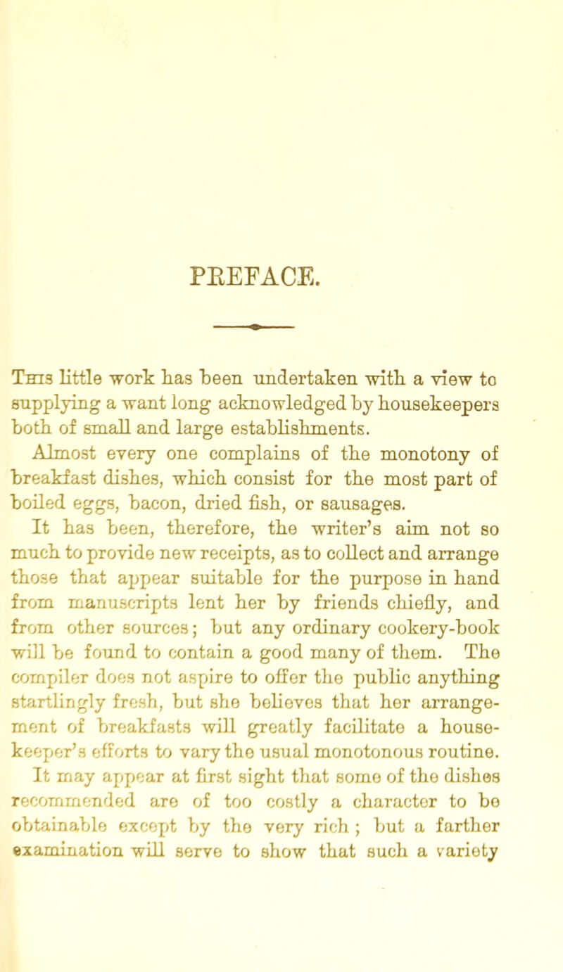 PREFACE. This little work lias been undertaken with a view to supplying a want long acknowledged by housekeepers both of small and large establishments. Almost every one complains of the monotony of breakfast dishes, which consist for the most part of boiled eggs, bacon, dried fish, or sausages. It has been, therefore, the writer’s aim not so much to provide new receipts, as to collect and arrange those that appear suitable for the purpose in hand from manuscripts lent her by friends chiefly, and from other sources; but any ordinary cookery-book will be found to contain a good many of thorn. The compiler does not aspire to offer the public anything startlingly fresh, but she believes that her arrange- ment of breakfasts will greatly facilitate a house- keeper’s efforts to vary the usual monotonous routine. It may appear at first sight that some of the dishes recommended are of too costly a character to be obtainable except by the very rich ; but a farther examination will serve to show that such a variety