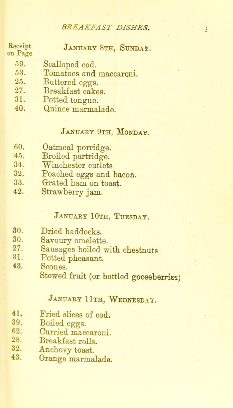 Receipt on Page 59. 53. 25. 27. 81. 40. January 8th, Stjnd.a s. Scalloped cod. Tomatoes and maecaroni. Buttered eggs. Breakfast cakes. Potted tongue. Quince marmalade. January 9th, Monday. 60. Oatmeal porridge. 45. Broiled partridge. 34. Winchester cutlets 32. Poached eggs and bacon. 33. Grated ham on toast. 42. Strawberry jam. 30. 30. 27. 31. 43. 41. 39. 62. 28. 32. 43. January 10th, Tuesday. Dried haddocks. Savoury omelette. Sausages boiled with chestnuts Potted pheasant. Scones. Stewed fruit (or bottled gooseberries; January 11th, Wednesday. Fried slices of cod. Boiled eggs. Cumed maecaroni. Breakfast rolls. Anchovy toast. Orange marmalade.