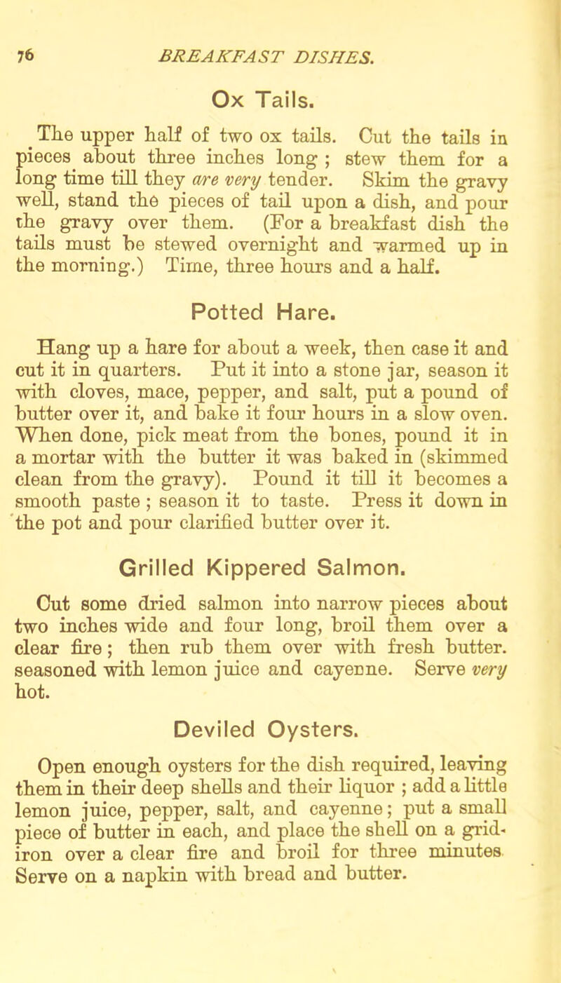 Ox Tails. The upper half of two ox tails. Cut the tails in pieces about three inches long ; stew them for a long time till they are very tender. Skim the gravy well, stand the pieces of tail upon a dish, and pour the gravy over them. (For a breakfast dish the tails must be stewed overnight and warmed up in the morning.) Time, three hours and a half. Potted Hare. Hang up a hare for about a week, then case it and cut it in quarters. Put it into a stone jar, season it with cloves, mace, pepper, and salt, put a pound of butter over it, and bake it four hours in a slow oven. When done, pick meat from the bones, pound it in a mortar with the butter it was baked in (skimmed clean from the gravy). Pound it till it becomes a smooth paste ; season it to taste. Press it down in the pot and pour clarified butter over it. Grilled Kippered Salmon. Cut some dried salmon into narrow pieces about two inches wide and four long, broil them over a clear fire; then rub them over with fresh butter, seasoned with lemon juice and cayenne. Serve very hot. Deviled Oysters. Open enough oysters for the dish required, leaving them in their deep shells and their liquor ; add a little lemon juice, pepper, salt, and cayenne; put a small piece of butter in each, and place the shell on a grid- iron over a clear fire and broil for three minutes Serve on a napkin with bread and butter.